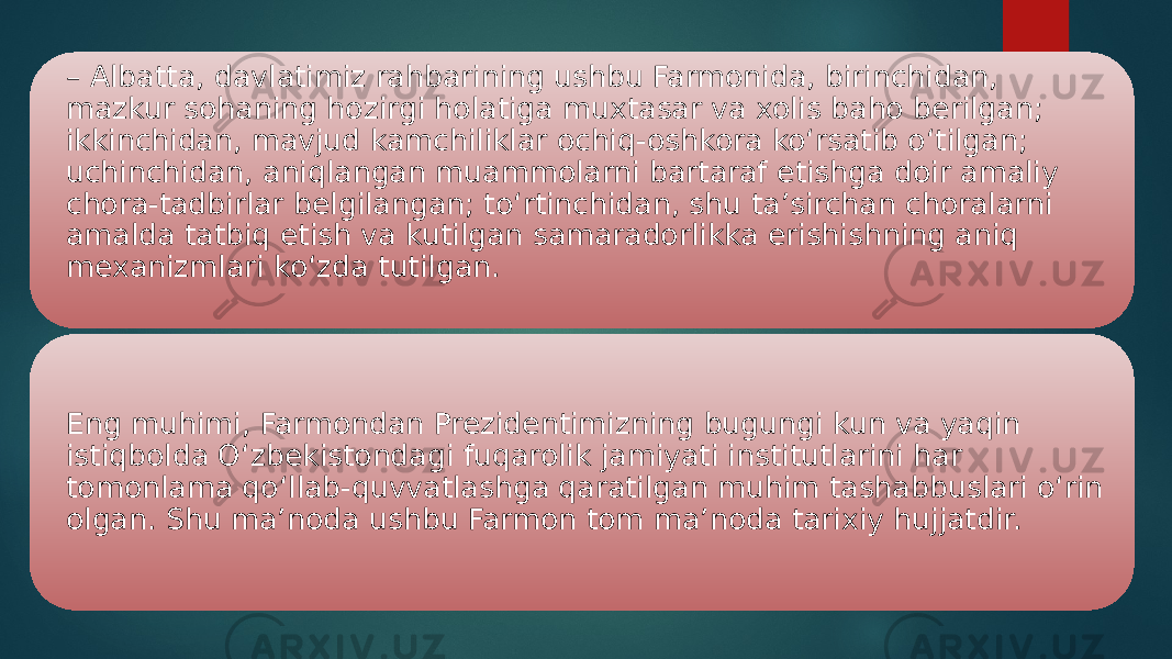 – Albatta, davlatimiz rahbarining ushbu Farmonida, birinchidan, mazkur sohaning hozirgi holatiga muxtasar va xolis baho berilgan; ikkinchidan, mavjud kamchiliklar ochiq-oshkora ko‘rsatib o‘tilgan; uchinchidan, aniqlangan muammolarni bartaraf etishga doir amaliy chora-tadbirlar belgilangan; to‘rtinchidan, shu ta’sirchan choralarni amalda tatbiq etish va kutilgan samaradorlikka erishishning aniq mexanizmlari ko‘zda tutilgan. Eng muhimi, Farmondan Prezidentimizning bugungi kun va yaqin istiqbolda O‘zbekistondagi fuqarolik jamiyati institutlarini har tomonlama qo‘llab-quvvatlashga qaratilgan muhim tashabbuslari o‘rin olgan. Shu ma’noda ushbu Farmon tom ma’noda tarixiy hujjatdir. 