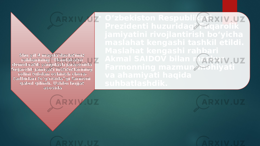 Shu yil 4 mayda davlatimiz rahbarining “Mamlakatni demokratik yangilash jarayonida fuqarolik jamiyati institutlarining rolini tubdan oshirish chora- tadbirlari to‘g‘risida”gi farmoni qabul qilindi. Ushbu hujjat asosida • O‘zbekiston Respublikasi Prezidenti huzuridagi Fuqarolik jamiyatini rivojlantirish bo‘yicha maslahat kengashi tashkil etildi. Maslahat kengashi rahbari Akmal SAIDOV bilan mazkur Farmonning mazmun-mohiyati va ahamiyati haqida suhbatlashdik. 