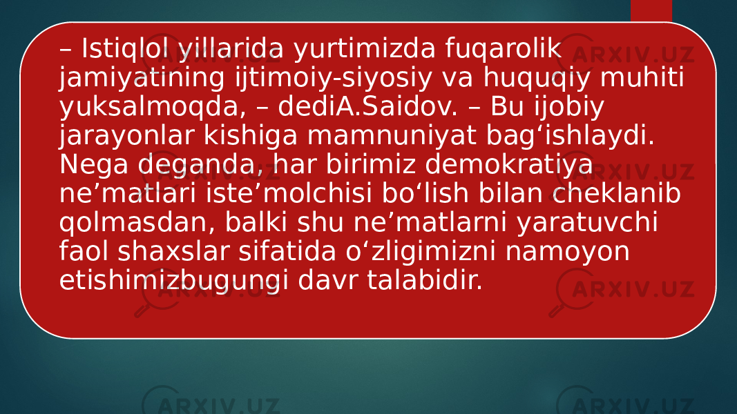 – Istiqlol yillarida yurtimizda fuqarolik jamiyatining ijtimoiy-siyosiy va huquqiy muhiti yuksalmoqda, – dediA.Saidov. – Bu ijobiy jarayonlar kishiga mamnuniyat bag‘ishlaydi. Nega deganda, har birimiz demokratiya ne’matlari iste’molchisi bo‘lish bilan cheklanib qolmasdan, balki shu ne’matlarni yaratuvchi faol shaxslar sifatida o‘zligimizni namoyon etishimizbugungi davr talabidir. 