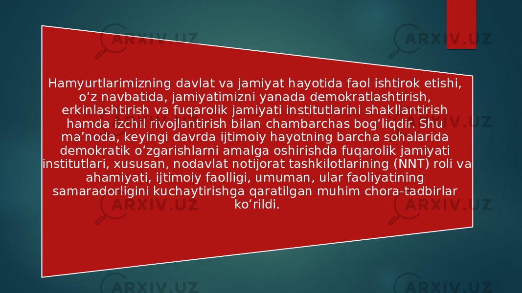 Hamyurtlarimizning davlat va jamiyat hayotida faol ishtirok etishi, o‘z navbatida, jamiyatimizni yanada demokratlashtirish, erkinlashtirish va fuqarolik jamiyati institutlarini shakllantirish hamda izchil rivojlantirish bilan chambarchas bog‘liqdir. Shu ma’noda, keyingi davrda ijtimoiy hayotning barcha sohalarida demokratik o‘zgarishlarni amalga oshirishda fuqarolik jamiyati institutlari, xususan, nodavlat notijorat tashkilotlarining (NNT) roli va ahamiyati, ijtimoiy faolligi, umuman, ular faoliyatining samaradorligini kuchaytirishga qaratilgan muhim chora-tadbirlar ko‘rildi. 