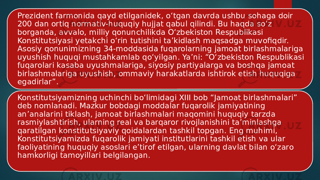 Prezident farmonida qayd etilganidek, o‘tgan davrda ushbu sohaga doir 200 dan ortiq normativ-huquqiy hujjat qabul qilindi. Bu haqda so‘z borganda, avvalo, milliy qonunchilikda O‘zbekiston Respublikasi Konstitutsiyasi yetakchi o‘rin tutishini ta’kidlash maqsadga muvofiqdir. Asosiy qonunimizning 34-moddasida fuqarolarning jamoat birlashmalariga uyushish huquqi mustahkamlab qo‘yilgan. Ya’ni: “O‘zbekiston Respublikasi fuqarolari kasaba uyushmalariga, siyosiy partiyalarga va boshqa jamoat birlashmalariga uyushish, ommaviy harakatlarda ishtirok etish huquqiga egadirlar”. Konstitutsiyamizning uchinchi bo‘limidagi XIII bob “Jamoat birlashmalari” deb nomlanadi. Mazkur bobdagi moddalar fuqarolik jamiyatining an’analarini tiklash, jamoat birlashmalari maqomini huquqiy tarzda rasmiylashtirish, ularning real va barqaror rivojlanishini ta’minlashga qaratilgan konstitutsiyaviy qoidalardan tashkil topgan. Eng muhimi, Konstitutsiyamizda fuqarolik jamiyati institutlarini tashkil etish va ular faoliyatining huquqiy asoslari e’tirof etilgan, ularning davlat bilan o‘zaro hamkorligi tamoyillari belgilangan. 