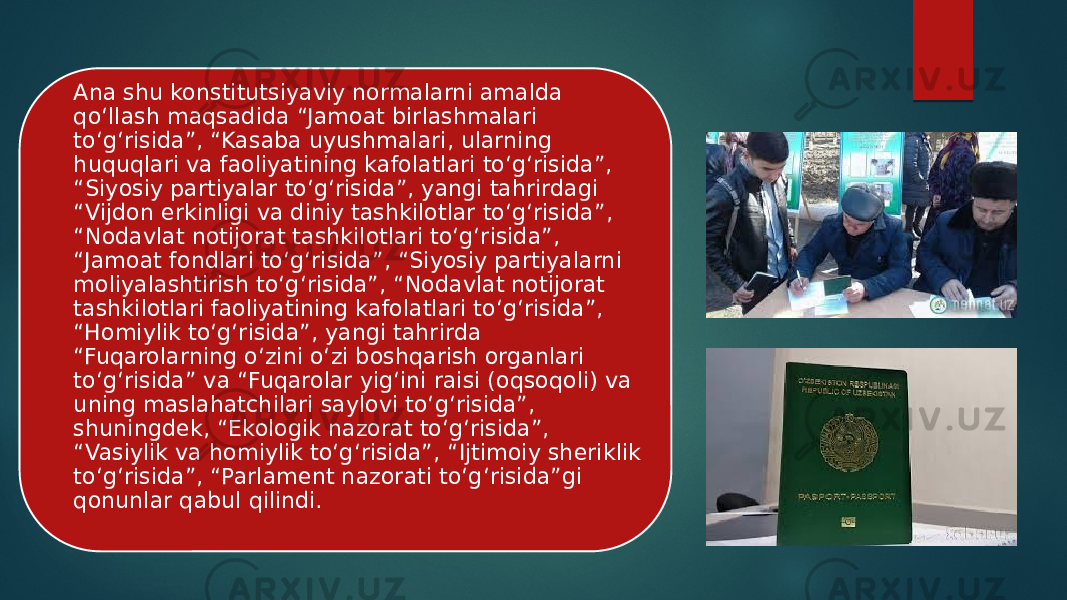 Ana shu konstitutsiyaviy normalarni amalda qo‘llash maqsadida “Jamoat birlashmalari to‘g‘risida”, “Kasaba uyushmalari, ularning huquqlari va faoliyatining kafolatlari to‘g‘risida”, “Siyosiy partiyalar to‘g‘risida”, yangi tahrirdagi “Vijdon erkinligi va diniy tashkilotlar to‘g‘risida”, “Nodavlat notijorat tashkilotlari to‘g‘risida”, “Jamoat fondlari to‘g‘risida”, “Siyosiy partiyalarni moliyalashtirish to‘g‘risida”, “Nodavlat notijorat tashkilotlari faoliyatining kafolatlari to‘g‘risida”, “Homiylik to‘g‘risida”, yangi tahrirda “Fuqarolarning o‘zini o‘zi boshqarish organlari to‘g‘risida” va “Fuqarolar yig‘ini raisi (oqsoqoli) va uning maslahatchilari saylovi to‘g‘risida”, shuningdek, “Ekologik nazorat to‘g‘risida”, “Vasiylik va homiylik to‘g‘risida”, “Ijtimoiy sheriklik to‘g‘risida”, “Parlament nazorati to‘g‘risida”gi qonunlar qabul qilindi. 