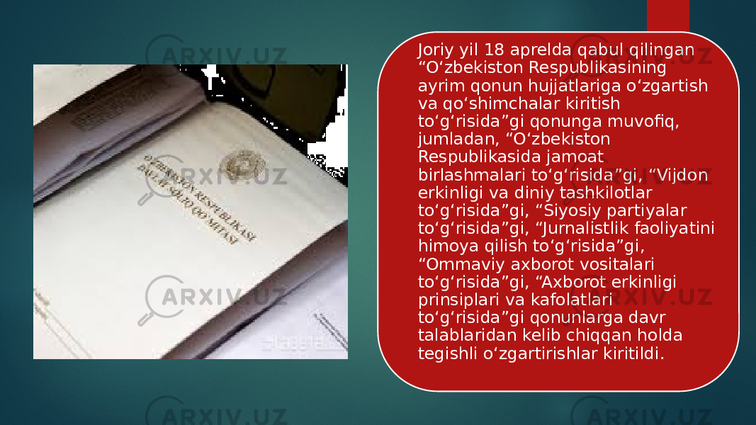 Joriy yil 18 aprelda qabul qilingan “O‘zbekiston Respublikasining ayrim qonun hujjatlariga o‘zgartish va qo‘shimchalar kiritish to‘g‘risida”gi qonunga muvofiq, jumladan, “O‘zbekiston Respublikasida jamoat birlashmalari to‘g‘risida”gi, “Vijdon erkinligi va diniy tashkilotlar to‘g‘risida”gi, “Siyosiy partiyalar to‘g‘risida”gi, “Jurnalistlik faoliyatini himoya qilish to‘g‘risida”gi, “Ommaviy axborot vositalari to‘g‘risida”gi, “Axborot erkinligi prinsiplari va kafolatlari to‘g‘risida”gi qonunlarga davr talablaridan kelib chiqqan holda tegishli o‘zgartirishlar kiritildi. 