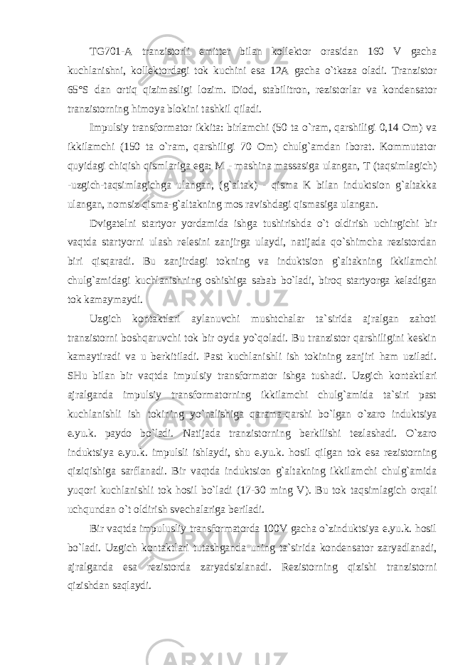 TG701-A tranzistorli emitter bilan kollektor orasidan 160 V gacha kuchlanishni, kollektordagi tok kuchini esa 12A gacha o`tkaza oladi. Tranzistor 65°S dan ortiq qizimasligi lozim. Diod, stabilitron, rezistorlar va kondensator tranzistorning himoya blokini tashkil qiladi. Impulsiy transformator ikkita: birlamchi (50 ta o`ram, qarshiligi 0,14 Om) va ikkilamchi (150 ta o`ram, qarshiligi 70 Om) chulg`amdan iborat. Kommutator quyidagi chiqish qismlariga ega: M - mashina massasiga ulangan, T (taqsimlagich) - uzgich-taqsimlagichga ulangan, (g`altak) - qisma K bilan induktsion g`altakka ulangan, nomsiz qisma-g`altakning mos ravishdagi qismasiga ulangan. Dvigatelni startyor yordamida ishga tushirishda o`t oldirish uchirgichi bir vaqtda startyorni ulash relesini zanjirga ulaydi, natijada qo`shimcha rezistordan biri qisqaradi. Bu zanjirdagi tokning va induktsion g`altakning ikkilamchi chulg`amidagi kuchlanishning oshishiga sabab bo`ladi, biroq startyorga keladigan tok kamaymaydi. Uzgich kontaktlari aylanuvchi mushtchalar ta`sirida ajralgan zahoti tranzistorni boshqaruvchi tok bir oyda yo`qoladi. Bu tranzistor qarshiligini keskin kamaytiradi va u berkitiladi. Past kuchlanishli ish tokining zanjiri ham uziladi. SHu bilan bir vaqtda impulsiy transformator ishga tushadi. Uzgich kontaktlari ajralganda impulsiy transformatorning ikkilamchi chulg`amida ta`siri past kuchlanishli ish tokining yo`nalishiga qarama-qarshi bo`lgan o`zaro induktsiya e.yu.k. paydo bo`ladi. Natijada tranzistorning berkilishi tezlashadi. O`zaro induktsiya e.yu.k. impulsli ishlaydi, shu e.yu.k. hosil qilgan tok esa rezistorning qiziqishiga sarflanadi. Bir vaqtda induktsion g`altakning ikkilamchi chulg`amida yuqori kuchlanishli tok hosil bo`ladi (17-30 ming V). Bu tok taqsimlagich orqali uchqundan o`t oldirish svechalariga beriladi. Bir vaqtda impulusliy transformatorda 100V gacha o`zinduktsiya e.yu.k. hosil bo`ladi. Uzgich kontaktlari tutashganda uning ta`sirida kondensator zaryadlanadi, ajralganda esa rezistorda zaryadsizlanadi. Rezistorning qizishi tranzistorni qizishdan saqlaydi. 