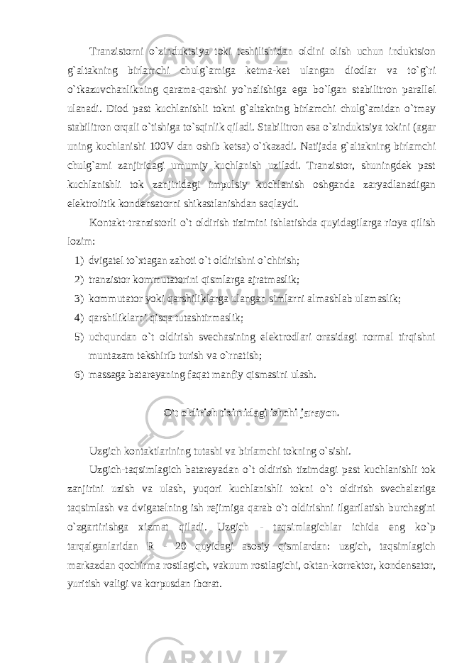 Tranzistorni o`zinduktsiya toki teshilishidan oldini olish uchun induktsion g`altakning birlamchi chulg`amiga ketma-ket ulangan diodlar va to`g`ri o`tkazuvchanlikning qarama-qarshi yo`nalishiga ega bo`lgan stabilitron parallel ulanadi. Diod past kuchlanishli tokni g`altakning birlamchi chulg`amidan o`tmay stabilitron orqali o`tishiga to`sqinlik qiladi. Stabilitron esa o`zinduktsiya tokini (agar uning kuchlanishi 100V dan oshib ketsa) o`tkazadi. Natijada g`altakning birlamchi chulg`ami zanjiridagi umumiy kuchlanish uziladi. Tranzistor, shuningdek past kuchlanishli tok zanjiridagi impulsiy kuchlanish oshganda zaryadlanadigan elektrolitik kondensatorni shikastlanishdan saqlaydi. Kontakt-tranzistorli o`t oldirish tizimini ishlatishda quyidagilarga rioya qilish lozim: 1) dvigatel to`xtagan zahoti o`t oldirishni o`chirish; 2) tranzistor kommutatorini qismlarga ajratmaslik; 3) kommutator yoki qarshiliklarga ulangan simlarni almashlab ulamaslik; 4) qarshiliklarni qisqa tutashtirmaslik; 5) uchqundan o`t oldirish svechasining elektrodlari orasidagi normal tirqishni muntazam tekshirib turish va o`rnatish; 6) massaga batareyaning faqat manfiy qismasini ulash. O&#39;t oldirish tizimidagi ishchi jarayon. Uzgich kontaktlarining tutashi va birlamchi tokning o`sishi. Uzgich-taqsimlagich batareyadan o`t oldirish tizimdagi past kuchlanishli tok zanjirini uzish va ulash, yuqori kuchlanishli tokni o`t oldirish svechalariga taqsimlash va dvigatelning ish rejimiga qarab o`t oldirishni ilgarilatish burchagini o`zgartirishga xizmat qiladi. Uzgich - taqsimlagichlar ichida eng ko`p tarqalganlaridan R - 20 quyidagi asosiy qismlardan: uzgich, taqsimlagich markazdan qochirma rostlagich, vakuum rostlagichi, oktan-korrektor, kondensator, yuritish valigi va korpusdan iborat. 