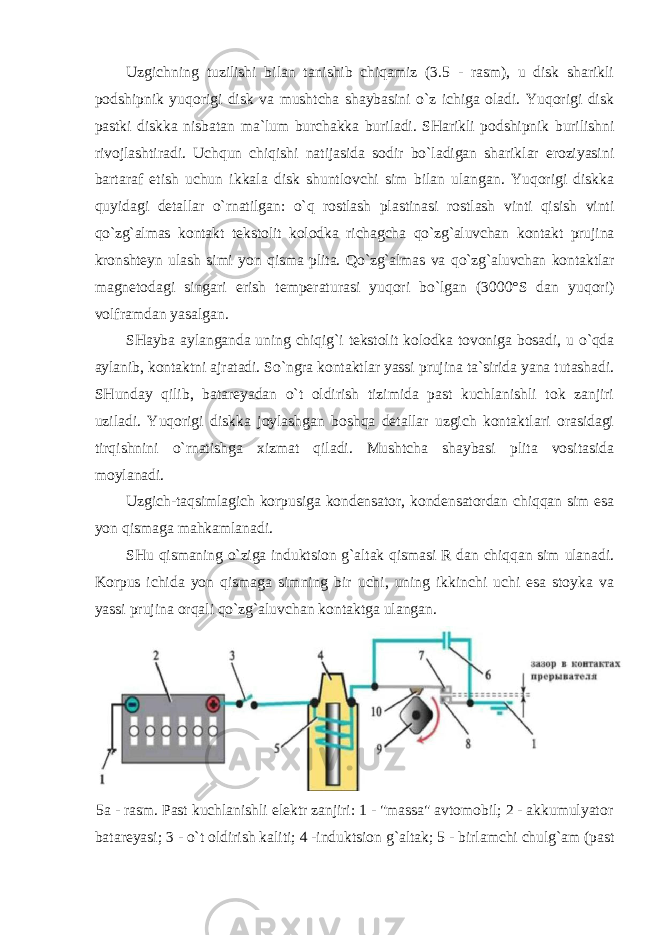 Uzgichning tuzilishi bilan tanishib chiqamiz (3.5 - rasm), u disk sharikli podshipnik yuqorigi disk va mushtcha shaybasini o`z ichiga oladi. Yuqorigi disk pastki diskka nisbatan ma`lum burchakka buriladi. SHarikli podshipnik burilishni rivojlashtiradi. Uchqun chiqishi natijasida sodir bo`ladigan shariklar eroziyasini bartaraf etish uchun ikkala disk shuntlovchi sim bilan ulangan. Yuqorigi diskka quyidagi detallar o`rnatilgan: o`q rostlash plastinasi rostlash vinti qisish vinti qo`zg`almas kontakt tekstolit kolodka richagcha qo`zg`aluvchan kontakt prujina kronshteyn ulash simi yon qisma plita. Qo`zg`almas va qo`zg`aluvchan kontaktlar magnetodagi singari erish temperaturasi yuqori bo`lgan (3000°S dan yuqori) volframdan yasalgan. SHayba aylanganda uning chiqig`i tekstolit kolodka tovoniga bosadi, u o`qda aylanib, kontaktni ajratadi. So`ngra kontaktlar yassi prujina ta`sirida yana tutashadi. SHunday qilib, batareyadan o`t oldirish tizimida past kuchlanishli tok zanjiri uziladi. Yuqorigi diskka joylashgan boshqa detallar uzgich kontaktlari orasidagi tirqishnini o`rnatishga xizmat qiladi. Mushtcha shaybasi plita vositasida moylanadi. Uzgich-taqsimlagich korpusiga kondensator, kondensatordan chiqqan sim esa yon qismaga mahkamlanadi. SHu qismaning o`ziga induktsion g`altak qismasi R dan chiqqan sim ulanadi. Korpus ichida yon qismaga simning bir uchi, uning ikkinchi uchi esa stoyka va yassi prujina orqali qo`zg`aluvchan kontaktga ulangan. 5 a - rasm . Past kuchlanishli elektr zanjiri : 1 - &#34; massa &#34; avtomobil ; 2 - akkumulyator batareyasi ; 3 - o ` t oldirish kaliti ; 4 - induktsion g ` altak ; 5 - birlamchi chulg ` am ( past 