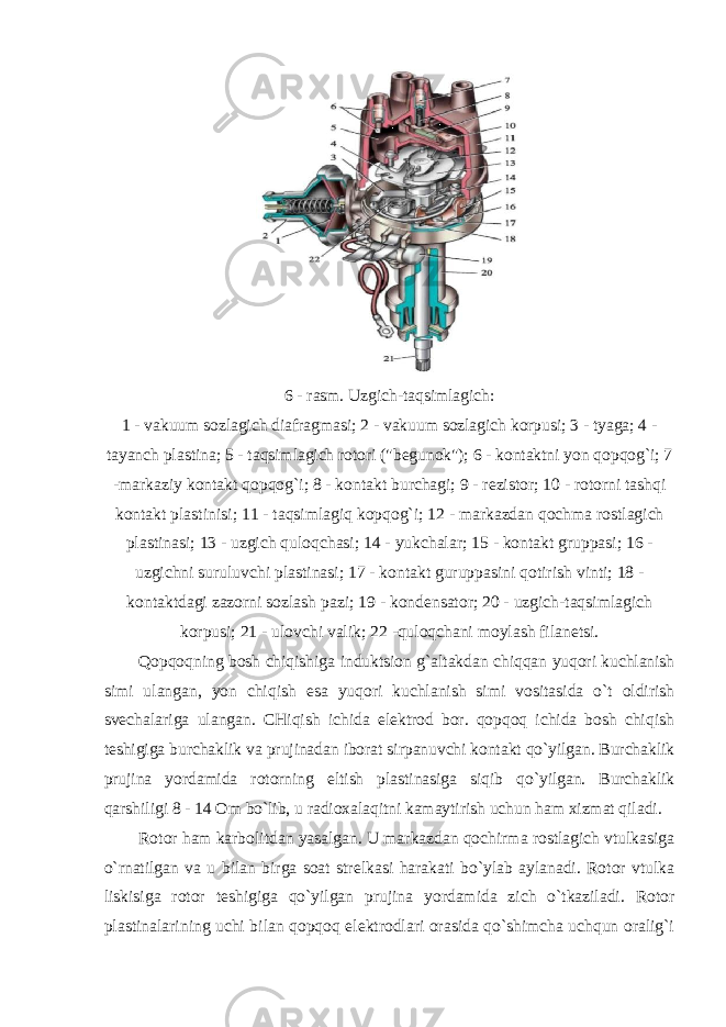 6 - rasm . Uzgich - taqsimlagich : 1 - vakuum sozlagich diafragmasi ; 2 - vakuum sozlagich korpusi ; 3 - tyaga ; 4 - tayanch plastina ; 5 - taqsimlagich rotori (&#34; begunok &#34;); 6 - kontaktni yon qopqog ` i ; 7 - markaziy kontakt qopqog ` i ; 8 - kontakt burchagi ; 9 - rezistor ; 10 - rotorni tashqi kontakt plastinisi ; 11 - taqsimlagiq kopqog ` i ; 12 - markazdan qochma rostlagich plastinasi ; 13 - uzgich quloqchasi ; 14 - yukchalar ; 15 - kontakt gruppasi ; 16 - uzgichni suruluvchi plastinasi ; 17 - kontakt guruppasini qotirish vinti ; 18 - kontaktdagi zazorni sozlash pazi ; 19 - kondensator ; 20 - uzgich - taqsimlagich korpusi ; 21 - ulovchi valik ; 22 - quloqchani moylash filanetsi . Qopqoqning bosh chiqishiga induktsion g ` altakdan chiqqan yuqori kuchlanish simi ulangan , yon chiqish esa yuqori kuchlanish simi vositasida o ` t oldirish svechalariga ulangan . CHiqish ichida elektrod bor. qopqoq ichida bosh chiqish teshigiga burchaklik va prujinadan iborat sirpanuvchi kontakt qo`yilgan. Burchaklik prujina yordamida rotorning eltish plastinasiga siqib qo`yilgan. Burchaklik qarshiligi 8 - 14 Om bo`lib, u radioxalaqitni kamaytirish uchun ham xizmat qiladi. Rotor ham karbolitdan yasalgan. U markazdan qochirma rostlagich vtulkasiga o`rnatilgan va u bilan birga soat strelkasi harakati bo`ylab aylanadi. Rotor vtulka liskisiga rotor teshigiga qo`yilgan prujina yordamida zich o`tkaziladi. Rotor plastinalarining uchi bilan qopqoq elektrodlari orasida qo`shimcha uchqun oralig`i 