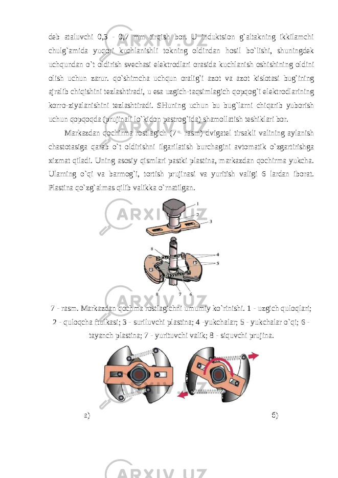 deb ataluvchi 0,3 - 0,7 mm tirqish bor. U induktsion g`altakning ikkilamchi chulg`amida yuqori kuchlanishli tokning oldindan hosil bo`lishi, shuningdek uchqundan o`t oldirish svechasi elektrodlari orasida kuchlanish oshishining oldini olish uchun zarur. qo`shimcha uchqun oralig`i azot va azot kislotasi bug`ining ajralib chiqishini tezlashtiradi, u esa uzgich-taqsimlagich qopqog`i elektrodlarining korro-ziyalanishini tezlashtiradi. SHuning uchun bu bug`larni chiqarib yuborish uchun qopqoqda (prujinali lo`kidon pastrog`ida) shamollatish teshiklari bor. Markazdan qochirma rostlagich (7 - rasm) dvigatel tirsakli valining aylanish chastotasiga qarab o`t oldirishni ilgarilatish burchagini avtomatik o`zgartirishga xizmat qiladi. Uning asosiy qismlari pastki plastina, markazdan qochirma yukcha. Ularning o`qi va barmog`i, tortish prujinasi va yuritish valigi 6 lardan iborat. Plastina qo`zg`almas qilib valikka o`rnatilgan. 7 - rasm. Markazdan qochma rostlagichni umumiy ko`rinishi. 1 - uzgich quloqlari; 2 - quloqcha ftulkasi; 3 - suriluvchi plastina; 4 -yukchalar; 5 - yukchalar o`qi; 6 - tayanch plastina; 7 - yurituvchi valik; 8 - siquvchi prujina. а) б ) 