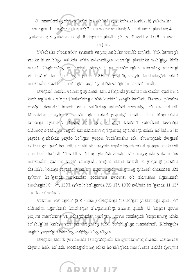 8 - rasmSozlagich detallarini joylashishi: a) yukchalar joyida, b) yukchalar qochgan. 1 - uzgich quloqlari; 2 - quloqcha vtulkasi; 3 - suriluvchi plastina; 4 - yukchalar; 5 - yukchalar o`qi; 6 - tayanch plastina; 7 - yurituvchi valik; 8 - squvchi prujina. Yukchalar o`qda erkin aylanadi va prujina bilan tortilib turiladi. Yuk barmog`i vtulka bilan birga valikda erkin aylanadigan yuqorigi plastinka teshigiga kirib turadi. Uzgichning mushtchali shaybasi va taqsimlagich rotorning yuqorigi vtulkasi vtulka bilan birga aylanadi. SHunday qilib, shayba taqsimlagich rotori markazdan qochirma rostlagich orqali yuritish valigidan harakatlanadi. Dvigatel tirsakli valining aylanish soni oshganda yukcha markazdan qochirma kuch tag`sirida o`z prujinalarining qisish kuchini yengib keriladi. Barmoq plastina teshigli devorini bosadi va u valikning aylanishi tomoniga bir oz suriladi. Mushtchali shayba va taqsimlagich rotori yuqorigi plastina bilan birga o`sha tomonga aylanadi. Mushtchali shayba chiqig`i tekstolit kolodkasi tovoniga oldinroq o`tadi, bu uzgich kontaktlarining ilgariroq ajralishiga sabab bo`ladi. SHu paytda g`altakda paydo bo`lgan yuqori kuchlanishli tok, shuningdek dvigatel tsilindriga ilgari beriladi, chunki shu paytda taqsimlagich rotori qopqoq elektrodi qarshisida bo`ladi. Tirsakli valining aylanish chastotasi kamayganda yukchaning markazdan qochma kuchi kamayadi, prujina ularni tortadi va yuqorigi plastina dastlabki holatga qaytadi. Masalan, taqsimlagich valigining aylanish chastotasi 300 ayl/min bo`lganda markazdan qochirma avtomat o`t oldirishni ilgarilatish burchagini 0 - 2°, 1300 ayl/min bo`lganda 7,5-10°, 1900 ayl/min bo`lganda 11-13° atrofida o`rnatadi. Vakuum rostlagichi (3.9 - rasm) dvigatelga tushadigan yuklamaga qarab o`t oldirishni ilgarilatish burchagini o`zgartirishga xizmat qiladi. U korpus quvur prujina membrana va richagchadan tuzilgan. Quvur rostlagich korpusining ichki bo`shlig`ini karbyurator patrubogining ichki bo`shlig`iga tutashtiradi. Richagcha uzgich yuqorigi diskining shtiftiga kiygizilgan. Dvigatel kichik yuklamada ishlayotganda karbyuratorning drossel zaslonkasi deyarli berk bo`ladi. Rostlagichning ichki bo`shlig`ida membrana oldida (prujina 