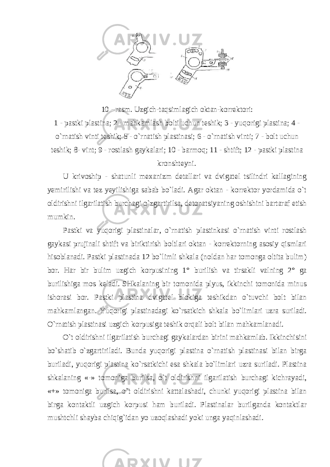 10 - rasm. Uzgich-taqsimlagich oktan-korrektori: 1 - pastki plastina; 2 - mahkamlash bolti uchun teshik; 3 - yuqorigi plastina; 4 - o`rnatish vinti teshik; 5 - o`rnatish plastinasi; 6 - o`rnatish vinti; 7 - bolt uchun teshik; 8- vint; 9 - rostlash gaykalari; 10 - barmoq; 11 - shtift; 12 - pastki plastina kronshteyni . U krivoship - shatunli mexanizm detallari va dvigatel tsilindri kallagining yemirilishi va tez yeyilishiga sabab bo`ladi. Agar oktan - korrektor yordamida o`t oldirishni ilgarilatish burchagi o`zgartirilsa, detonatsiyaning oshishini bartaraf etish mumkin. Pastki va yuqorigi plastinalar, o`rnatish plastinkasi o`rnatish vinti rostlash gaykasi prujinali shtift va biriktirish boltlari oktan - korrektorning asosiy qismlari hisoblanadi. Pastki plastinada 12 bo`limli shkala (noldan har tomonga oltita bulim) bor. Har bir bulim uzgich korpusining 1 ° burilish va tirsakli valning 2 ° ga burilishiga mos keladi. SHkalaning bir tomonida plyus, ikkinchi tomonida minus ishorasi bor. Pastki plastina dvigatel blokiga teshikdan o`tuvchi bolt bilan mahkamlangan. Yuqorigi plastinadagi ko`rsatkich shkala bo`limlari uzra suriladi. O`rnatish plastinasi uzgich korpusiga teshik orqali bolt bilan mahkamlanadi. O`t oldirishni ilgarilatish burchagi gaykalardan birini mahkamlab. Ikkinchisini bo`shatib o`zgartiriladi. Bunda yuqorigi plastina o`rnatish plastinasi bilan birga buriladi, yuqorigi plastina ko`rsatkichi esa shkala bo`limlari uzra suriladi. Plastina shkalaning «-» tomoniga burilsa, o`t oldirishni ilgarilatish burchagi kichrayadi, «+» tomoniga burilsa, o`t oldirishni kattalashadi, chunki yuqorigi plastina bilan birga kontaktli uzgich korpusi ham buriladi. Plastinalar burilganda kontaktlar mushtchli shayba chiqig`idan yo uzoqlashadi yoki unga yaqinlashadi. 