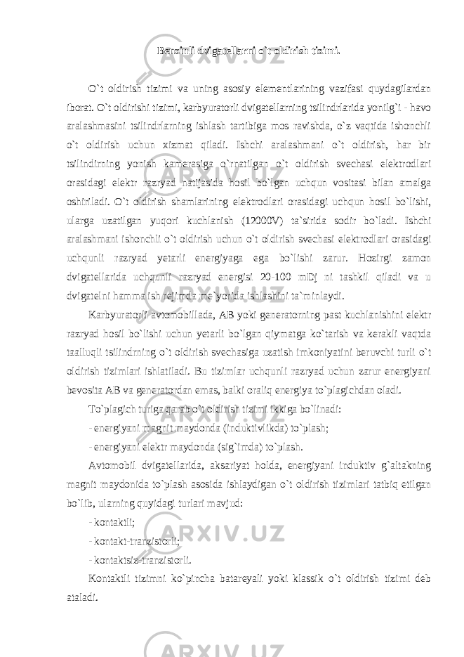 Benzinli dvigatellarni o`t oldirish tizimi. O`t oldirish tizimi va uning asosiy elementlarining vazifasi quydagilardan iborat. O`t oldirishi tizimi, karbyuratorli dvigatellarning tsilindrlarida yonilg`i - havo aralashmasini tsilindrlarning ishlash tartibiga mos ravishda, o`z vaqtida ishonchli o`t oldirish uchun xizmat qiladi. Ishchi aralashmani o`t oldirish, har bir tsilindirning yonish kamerasiga o`rnatilgan o`t oldirish svechasi elektrodlari orasidagi elektr razryad natijasida hosil bo`lgan uchqun vositasi bilan amalga oshiriladi. O`t oldirish shamlarining elektrodlari orasidagi uchqun hosil bo`lishi, ularga uzatilgan yuqori kuchlanish (12000V) ta`sirida sodir bo`ladi. Ishchi aralashmani ishonchli o`t oldirish uchun o`t oldirish svechasi elektrodlari orasidagi uchqunli razryad yetarli energiyaga ega bo`lishi zarur. Hozirgi zamon dvigatellarida uchqunli razryad energisi 20-100 mDj ni tashkil qiladi va u dvigatelni hamma ish rejimda me`yorida ishlashini ta`minlaydi. Karbyuratorli avtomobillada, AB yoki generatorning past kuchlanishini elektr razryad hosil bo`lishi uchun yetarli bo`lgan qiymatga ko`tarish va kerakli vaqtda taalluqli tsilindrning o`t oldirish svechasiga uzatish imkoniyatini beruvchi turli o`t oldirish tizimlari ishlatiladi. Bu tizimlar uchqunli razryad uchun zarur energiyani bevosita AB va generatordan emas, balki oraliq energiya to`plagichdan oladi. To`plagich turiga qarab o`t oldirish tizimi ikkiga bo`linadi: - energiyani magnit maydonda (induktivlikda) to`plash; - energiyani elektr maydonda (sig`imda) to`plash. Avtomobil dvigatellarida, aksariyat holda, energiyani induktiv g`altakning magnit maydonida to`plash asosida ishlaydigan o`t oldirish tizimlari tatbiq etilgan bo`lib, ularning quyidagi turlari mavjud: - kontaktli; - kontakt-tranzistorli; - kontaktsiz-tranzistorli. Kontaktli tizimni ko`pincha batareyali yoki klassik o`t oldirish tizimi deb ataladi. 