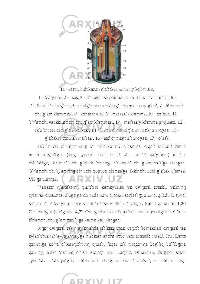 11 - rasm. Induktsion g`altakni umumiy ko`rinishi. 1 - izolyator, 2 - asos, 3 - himoyalash qog`ozi, 4 - birlamchi chulg`am, 5 - ikkilamchi chulg`am, 6 - chulg`amlar orasidagi himoyalash qog`ozi, 7 - birlamchi chulg`am klemmasi, 8 - kontakt vint, 9 - markaziy klemma, 10 - qo`qoq, 11 - birlamchi va ikkilamchi chulg`am klemmasi, 12 - markaziy klemma prujinasi, 13 - ikkilamchi chulg`am karkasi, 14 - birlamchi chulg`amni ustki ximoyasi, 15 - g`altakni qotirish markazi, 16 - tashqi magnit himoyasi, 17 - o`zak. Ikkilamchi chulg`amning bir uchi kontakt plastinasi orqali karbolit qisma burab kirgizilgan (unga yuqori kuchlanishli sim tomiri qo`yilgan) g`altak chiqishiga, ikkinchi uchi g`altak ichidagi birlamchi chulg`am oxiriga ulangan. Birlamchi chulg`amning bir uchi qopqoq qismasiga, ikkinchi uchi g`altak qismasi VK ga ulangan. Variator g`altakning qizishini kamaytirish va dvigatel tirsakli valining aylanish chastotasi o`zgarganda unda normal tokni saqlashga xizmat qiladi. U spiral shina chinni izolyator, asos va biriktirish vintidan tuzilgan. Spiral qarshiligi 1,20 Om bo`lgan (qiziganda 4,20 Om gacha oshadi) po`lat simdan yasalgan bo`lib, u birlamchi chulg`am zanjiriga ketma-ket ulangan. Agar dvigatel sekin aylanishda ishlasa, unda uzgich kontaktlari dvigatel tez aylanishda ishlayotgandagiga nisbatan ancha uzoq vaqt tutashib turadi. Joul-Lents qonuniga ko`ra o`tkazgichning qizishi faqat tok miqdoriga bog`liq bo`libgina qolmay, balki tokning o`tish vaqtiga ham bog`liq. Binobarin, dvigatel sekin aylanishda ishlayotganda birlamchi chulg`am kuchli qiziydi, shu bilan birga 