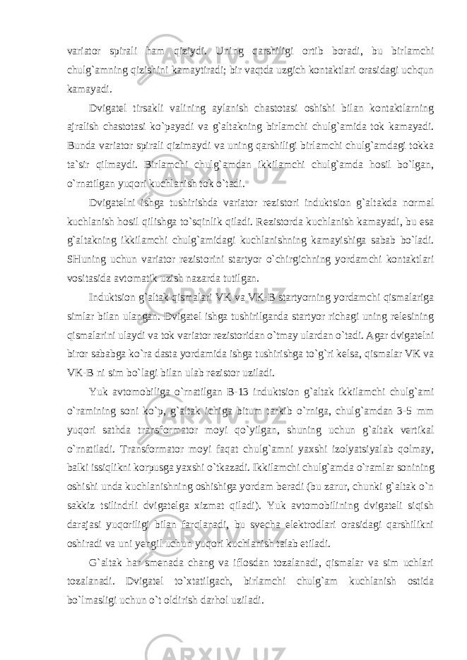 variator spirali ham qiziydi. Uning qarshiligi ortib boradi, bu birlamchi chulg`amning qizishini kamaytiradi; bir vaqtda uzgich kontaktlari orasidagi uchqun kamayadi. Dvigatel tirsakli valining aylanish chastotasi oshishi bilan kontaktlarning ajralish chastotasi ko`payadi va g`altakning birlamchi chulg`amida tok kamayadi. Bunda variator spirali qizimaydi va uning qarshiligi birlamchi chulg`amdagi tokka ta`sir qilmaydi. Birlamchi chulg`amdan ikkilamchi chulg`amda hosil bo`lgan, o`rnatilgan yuqori kuchlanish tok o`tadi. Dvigatelni ishga tushirishda variator rezistori induktsion g`altakda normal kuchlanish hosil qilishga to`sqinlik qiladi. Rezistorda kuchlanish kamayadi, bu esa g`altakning ikkilamchi chulg`amidagi kuchlanishning kamayishiga sabab bo`ladi. SHuning uchun variator rezistorini startyor o`chirgichning yordamchi kontaktlari vositasida avtomatik uzish nazarda tutilgan. Induktsion g`altak qismalari VK va VK-B startyorning yordamchi qismalariga simlar bilan ulangan. Dvigatel ishga tushirilganda startyor richagi uning relesining qismalarini ulaydi va tok variator rezistoridan o`tmay ulardan o`tadi. Agar dvigatelni biror sababga ko`ra dasta yordamida ishga tushirishga to`g`ri kelsa, qismalar VK va VK-B ni sim bo`lagi bilan ulab rezistor uziladi. Yuk avtomobiliga o`rnatilgan B-13 induktsion g`altak ikkilamchi chulg`ami o`ramining soni ko`p, g`altak ichiga bitum tarkib o`rniga, chulg`amdan 3-5 mm yuqori sathda transformator moyi qo`yilgan, shuning uchun g`altak vertikal o`rnatiladi. Transformator moyi faqat chulg`amni yaxshi izolyatsiyalab qolmay, balki issiqlikni korpusga yaxshi o`tkazadi. Ikkilamchi chulg`amda o`ramlar sonining oshishi unda kuchlanishning oshishiga yordam beradi (bu zarur, chunki g`altak o`n sakkiz tsilindrli dvigatelga xizmat qiladi). Yuk avtomobilining dvigateli siqish darajasi yuqoriligi bilan farqlanadi, bu svecha elektrodlari orasidagi qarshilikni oshiradi va uni yengil uchun yuqori kuchlanish talab etiladi. G`altak har smenada chang va iflosdan tozalanadi, qismalar va sim uchlari tozalanadi. Dvigatel to`xtatilgach, birlamchi chulg`am kuchlanish ostida bo`lmasligi uchun o`t oldirish darhol uziladi. 