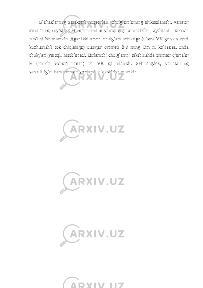 G`altaklarning xarakterli nuqsonlari: chulg`amlarning shikastlanishi, variator spiralining kuyishi. CHulg`amlarning yaroqligiga ommetrdan foydalanib ishonch hosil qilish mumkin. Agar ikkilamchi chulg`am uchlariga (qisma VK ga va yuqori kuchlanishli tok chiqishiga) ulangan ommetr 8-9 ming Om ni ko`rsatsa, unda chulg`am yaroqli hisoblanadi. Birlamchi chulg`amni tekshirishda ommetr qismalar R (ramda ko`rsatilmagan) va VK ga ulanadi. SHuningdek, variatorning yaroqliligini ham ommetr yordamida tekshirish mumkin. 