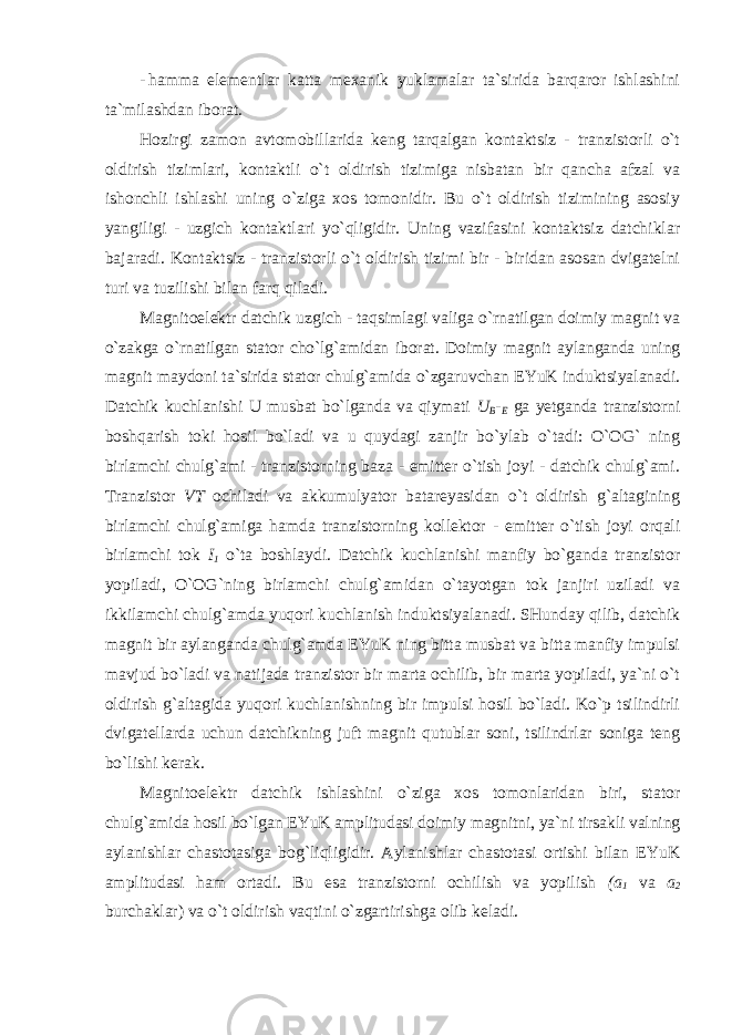 - hamma elementlar katta mexanik yuklamalar ta`sirida barqaror ishlashini ta`milashdan iborat. Hozirgi zamon avtomobillarida keng tarqalgan kontaktsiz - tranzistorli o`t oldirish tizimlari, kontaktli o`t oldirish tizimiga nisbatan bir qancha afzal va ishonchli ishlashi uning o`ziga xos tomonidir. Bu o`t oldirish tizimining asosiy yangiligi - uzgich kontaktlari yo`qligidir. Uning vazifasini kontaktsiz datchiklar bajaradi. Kontaktsiz - tranzistorli o`t oldirish tizimi bir - biridan asosan dvigatelni turi va tuzilishi bilan farq qiladi. Magnitoelektr datchik uzgich - taqsimlagi valiga o`rnatilgan doimiy magnit va o`zakga o`rnatilgan stator cho`lg`amidan iborat. Doimiy magnit aylanganda uning magnit maydoni ta`sirida stator chulg`amida o`zgaruvchan EYuK induktsiyalanadi. Datchik kuchlanishi U musbat bo`lganda va qiymati U B - E ga yetganda tranzistorni boshqarish toki hosil bo`ladi va u quydagi zanjir bo`ylab o`tadi: O`OG` ning birlamchi chulg`ami - tranzistorning baza - emitter o`tish joyi - datchik chulg`ami. Tranzistor VT ochiladi va akkumulyator batareyasidan o`t oldirish g`altagining birlamchi chulg`amiga hamda tranzistorning kollektor - emitter o`tish joyi orqali birlamchi tok I 1 o`ta boshlaydi. Datchik kuchlanishi manfiy bo`ganda tranzistor yopiladi, O`OG`ning birlamchi chulg`amidan o`tayotgan tok janjiri uziladi va ikkilamchi chulg`amda yuqori kuchlanish induktsiyalanadi. SHunday qilib, datchik magnit bir aylanganda chulg`amda EYuK ning bitta musbat va bitta manfiy impulsi mavjud bo`ladi va natijada tranzistor bir marta ochilib, bir marta yopiladi, ya`ni o`t oldirish g`altagida yuqori kuchlanishning bir impulsi hosil bo`ladi. Ko`p tsilindirli dvigatellarda uchun datchikning juft magnit qutublar soni, tsilindrlar soniga teng bo`lishi kerak. Magnitoelektr datchik ishlashini o`ziga xos tomonlaridan biri, stator chulg`amida hosil bo`lgan EYuK amplitudasi doimiy magnitni, ya`ni tirsakli valning aylanishlar chastotasiga bog`liqligidir. Aylanishlar chastotasi ortishi bilan EYuK amplitudasi ham ortadi. Bu esa tranzistorni ochilish va yopilish (a 1 va a 2 burchaklar) va o`t oldirish vaqtini o`zgartirishga olib keladi. 