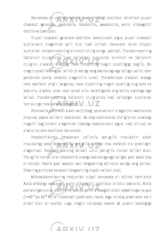 Kontaktsiz o`t oldirish tizimida boshqa turdagi datchiklar ishlatiladi: yuqori chastotali generator, parametrik, fotodatchik, pezodatchik, yarim o`tkazgichli datchik va boshqalar. Yuqori chastotali generator-datchiklar boshqiruvchi signal yuqori chastotali kuchlanishni o`zgartirish yo`li bilan hosil qilinadi. Generator ishlab chiqqan kuchlanish transformatorning birlamchi chulg`amiga uzatiladi. Transformatorning ikkilamchi chulg`amida hosil bo`ladigan kuchlanish birlamchi va ikkilamchi chulg`am o`zaklari orasidagi havo tirqishining magnit qarshiligiga bog`liq. Bu magnit qarshilik dvigatel tsilindrlar soniga teng teshiklarga ega bo`lgan po`lat rotor yordamida davriy ravishda o`zgartirilib turadi. Transformator o`zaklari orasiga rotor teshiklari to`g`ri kelganda, havo tirqishining magnit qarshiligi eng katta va aksincha, o`zaklar orasi rotor tanasi bilan berkitilganda eng kichik qiymatga ega bo`ladi. Transformatorning ikkilamchi chulg`amida hosil bo`ladigan kuchlanish ham shunga mos ravishda o`zgaradi. Parametrik datchiklar elektr zanjiridagi parametrlarni o`zgartirib svechalarda chaqmoq paydo bo`lishni boshqaradi. Bunday datchiklarda cho`lg`amlar orasidagi magnitli bog`lanishni o`zgartirish hisobiga boshqaruvchi signal hosil qilinadi va o`zaro induktiv datchiklar deb ataladi. Fotodatchiklarda fotoelement qo`llanib, yorug`lik impulslarini elektr impulslariga yoki fotoqarshilik, yorug`lik kuchiga mos ravishda o`z qarshiligini o`zgartiradi. Fotodatchiklarning ishlashi uchun yorug`lik manbai bo`lishi shart. Yorug`lik manbai bilan fotodatchik orasiga teshiklarga ega bo`lgan yoki kesik disk o`rnatiladi. Teshik yoki kesiklar soni dvigatelning tsilindrlar soniga teng bo`ladi. Diskning yuritmasi xarakatni dvigatelning tirsakli validan oladi. Mikroelektronikaning rivojlanishi tufayli kontaktsiz o`t oldirish tizimlarida Xolle effektiga asoslangan yarim o`tkazgichli datchiklar io`latila boshlandi. Xolle elementi germaniy, kremniy va boshqa yarim o`tkazgichlardan tayyorlangan yupqa (h=10- 4 yo 10- 6 m) to`rt elektrodli plastinadan iborat. Agar bunday plastinadan tok I o`tishi bilan bir vaqitda unga, magnit induktsiya vektori B, plastini tekisligiga 