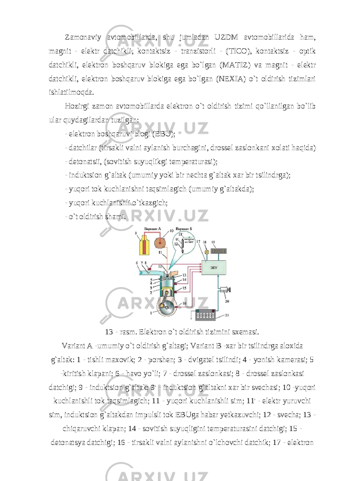 Zamonaviy avtomobillarda, shu jumladan UZDM avtomobillarida ham, magnit - elektr datchikli, kontaktsiz - tranzistorli - (TICO), kontaktsiz - optik datchikli, elektron boshqaruv blokiga ega bo`lgan (MATIZ) va magnit - elektr datchikli, elektron boshqaruv blokiga ega bo`lgan (NEXIA) o`t oldirish tizimlari ishlatilmoqda. Hozirgi zamon avtomobillarda elektron o`t oldirish tizimi qo`llanilgan bo`lib ular quydagilardan tuzilgan: - elektron boshqaruvi blogi (EBU); - datchilar (tirsakli valni aylanish burchagini, drossel zaslonkani xolati haqida) - detonatsii, (sovitish suyuqlikgi temperaturasi); - induktsion g`altak (umumiy yoki bir nechta g`altak xar bir tsilindrga); - yuqori tok kuchlanishni taqsimlagich (umumiy g`altakda); - yuqori kuchlanishli o`tkazgich; - o`t oldirish shami. 13 - rasm. Elektron o`t oldirish tizimini sxemasi. Variant A -umumiy o`t oldirish g`altagi; Variant B -xar bir tsilindrga aloxida g`altak: 1 - tishli maxovik; 2 - porshen; 3 - dvigatel tsilindi; 4 - yonish kamerasi; 5 -kiritish klapani; 6 - havo yo`li; 7 - drossel zaslonkasi; 8 - drossel zaslonkasi datchigi; 9 - induktsion g`altak; 9&#39; - induktsion g`altakni xar bir svechasi; 10 -yuqori kuchlanishli tok taqsimlagich; 11 - yuqori kuchlanishli sim; 11&#39; - elektr yuruvchi sim, induktsion g`altakdan impulsli tok EBUga habar yetkazuvchi; 12 - svecha; 13 - chiqaruvchi klapan; 14 - sovitish suyuqligini temperaturasini datchigi; 15 - detonatsya datchigi; 16 - tirsakli valni aylanishni o`lchovchi datchik; 17 - elektron 