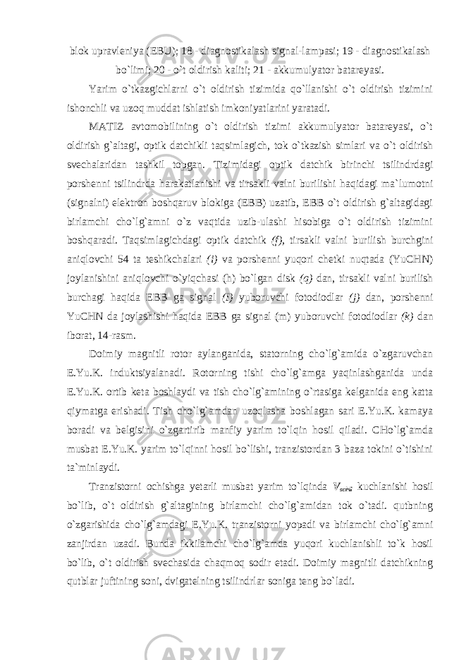 blok upravleniya (EBU); 18 - diagnostikalash signal-lampasi; 19 - diagnostikalash bo`limi; 20 - o`t oldirish kaliti; 21 - akkumulyator batareyasi. Yarim o`tkazgichlarni o`t oldirish tizimida qo`llanishi o`t oldirish tizimini ishonchli va uzoq muddat ishlatish imkoniyatlarini yaratadi. MATIZ avtomobilining o`t oldirish tizimi akkumulyator batareyasi, o`t oldirish g`altagi, optik datchikli taqsimlagich, tok o`tkazish simlari va o`t oldirish svechalaridan tashkil topgan. Tizimidagi optik datchik birinchi tsilindrdagi porshenni tsilindrda harakatlanishi va tirsakli valni burilishi haqidagi ma`lumotni (signalni) elektron boshqaruv blokiga (EBB) uzatib, EBB o`t oldirish g`altagidagi birlamchi cho`lg`amni o`z vaqtida uzib-ulashi hisobiga o`t oldirish tizimini boshqaradi. Taqsimlagichdagi optik datchik (f), tirsakli valni burilish burchgini aniqlovchi 54 ta teshikchalari (i) va porshenni yuqori chetki nuqtada (YuCHN) joylanishini aniqlovchi o`yiqchasi (h) bo`lgan disk (q) dan, tirsakli valni burilish burchagi haqida EBB ga signal (I) yuboruvchi fotodiodlar (j) dan, porshenni YuCHN da joylashishi haqida EBB ga signal (m) yuboruvchi fotodiodlar (k) dan iborat, 14- rasm. Doimiy magnitli rotor aylanganida, statorning cho`lg`amida o`zgaruvchan E.Yu.K. induktsiyalanadi. Rotorning tishi cho`lg`amga yaqinlashganida unda E.Yu.K. ortib keta boshlaydi va tish cho`lg`amining o`rtasiga kelganida eng katta qiymatga erishadi. Tish cho`lg`amdan uzoqlasha boshlagan sari E.Yu.K. kamaya boradi va belgisini o`zgartirib manfiy yarim to`lqin hosil qiladi. CHo`lg`amda musbat E.Yu.K. yarim to`lqinni hosil bo`lishi, tranzistordan 3 baza tokini o`tishini ta`minlaydi. Tranzistorni ochishga yetarli musbat yarim to`lqinda V ochil kuchlanishi hosil bo`lib, o`t oldirish g`altagining birlamchi cho`lg`amidan tok o`tadi. qutbning o`zgarishida cho`lg`amdagi E.Yu.K. tranzistorni yopadi va birlamchi cho`lg`amni zanjirdan uzadi. Bunda ikkilamchi cho`lg`amda yuqori kuchlanishli to`k hosil bo`lib, o`t oldirish svechasida chaqmoq sodir etadi. Doimiy magnitli datchikning qutblar juftining soni, dvigatelning tsilindrlar soniga teng bo`ladi. 