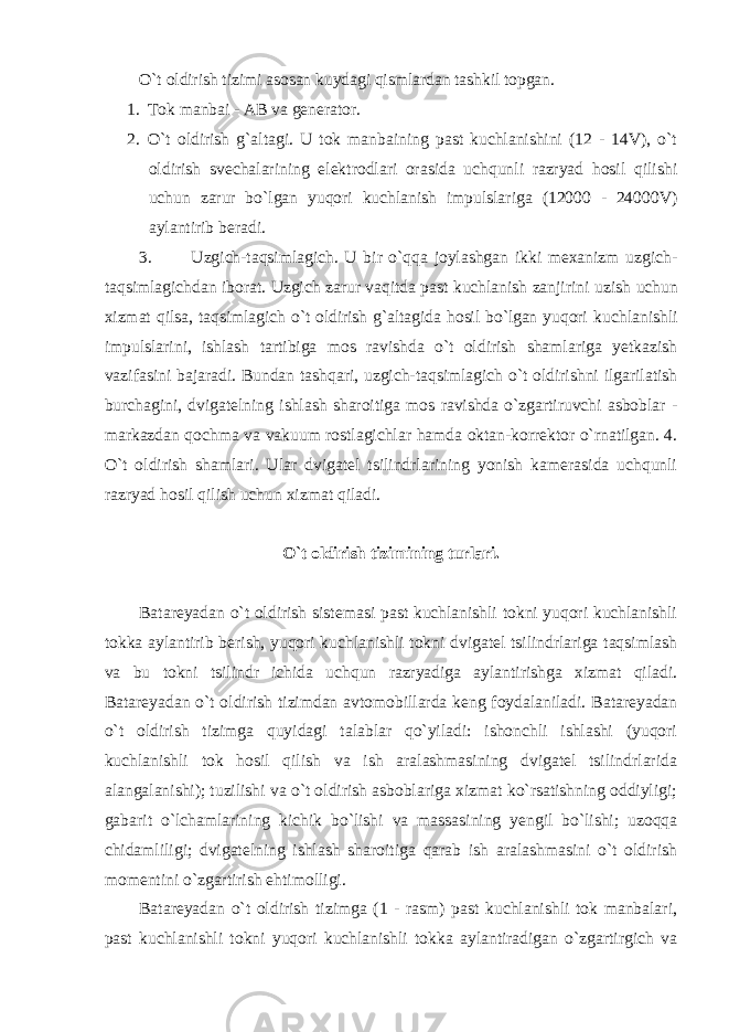 O`t oldirish tizimi asosan kuydagi qismlardan tashkil topgan. 1. Tok manbai - AB va generator. 2. O`t oldirish g`altagi. U tok manbaining past kuchlanishini (12 - 14V), o`t oldirish svechalarining elektrodlari orasida uchqunli razryad hosil qilishi uchun zarur bo`lgan yuqori kuchlanish impulslariga (12000 - 24000V) aylantirib beradi. 3. Uzgich-taqsimlagich. U bir o`qqa joylashgan ikki mexanizm uzgich- taqsimlagichdan iborat. Uzgich zarur vaqitda past kuchlanish zanjirini uzish uchun xizmat qilsa, taqsimlagich o`t oldirish g`altagida hosil bo`lgan yuqori kuchlanishli impulslarini, ishlash tartibiga mos ravishda o`t oldirish shamlariga yetkazish vazifasini bajaradi. Bundan tashqari, uzgich-taqsimlagich o`t oldirishni ilgarilatish burchagini, dvigatelning ishlash sharoitiga mos ravishda o`zgartiruvchi asboblar - markazdan qochma va vakuum rostlagichlar hamda oktan-korrektor o`rnatilgan. 4. O`t oldirish shamlari. Ular dvigatel tsilindrlarining yonish kamerasida uchqunli razryad hosil qilish uchun xizmat qiladi. O`t oldirish tizimining turlari. Batareyadan o`t oldirish sistemasi past kuchlanishli tokni yuqori kuchlanishli tokka aylantirib berish, yuqori kuchlanishli tokni dvigatel tsilindrlariga taqsimlash va bu tokni tsilindr ichida uchqun razryadiga aylantirishga xizmat qiladi. Batareyadan o`t oldirish tizimdan avtomobillarda keng foydalaniladi. Batareyadan o`t oldirish tizimga quyidagi talablar qo`yiladi: ishonchli ishlashi (yuqori kuchlanishli tok hosil qilish va ish aralashmasining dvigatel tsilindrlarida alangalanishi); tuzilishi va o`t oldirish asboblariga xizmat ko`rsatishning oddiyligi; gabarit o`lchamlarining kichik bo`lishi va massasining yengil bo`lishi; uzoqqa chidamliligi; dvigatelning ishlash sharoitiga qarab ish aralashmasini o`t oldirish momentini o`zgartirish ehtimolligi. Batareyadan o`t oldirish tizimga (1 - rasm) past kuchlanishli tok manbalari, past kuchlanishli tokni yuqori kuchlanishli tokka aylantiradigan o`zgartirgich va 