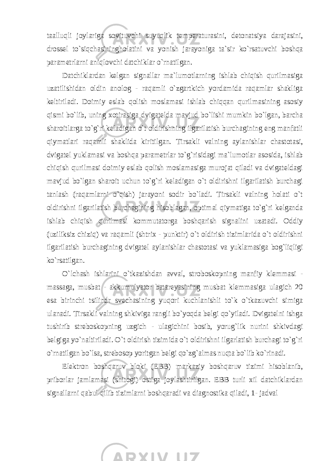 taalluqli joylariga sovituvchi suyuqlik temperaturasini, detonatsiya darajasini, drossel to`siqchasiningholatini va yonish jarayoniga ta`sir ko`rsatuvchi boshqa parametrlarni aniqlovchi datchiklar o`rnatilgan. Datchiklardan kelgan signallar ma`lumotlarning ishlab chiqish qurilmasiga uzatilishidan oldin anolog - raqamli o`zgartkich yordamida raqamlar shakliga keltiriladi. Doimiy eslab qolish moslamasi ishlab chiqqan qurilmasining asosiy qismi bo`lib, uning xotirasiga dvigatelda mavjud bo`lishi mumkin bo`lgan, barcha sharoitlarga to`g`ri keladigan o`t oldirishning ilgarilatish burchagining eng manfatli qiymatlari raqamli shaklida kiritilgan. Tirsakli valning aylanishlar chastotasi, dvigatel yuklamasi va boshqa parametrlar to`g`risidagi ma`lumotlar asosida, ishlab chiqish qurilmasi doimiy eslab qolish moslamasiga murojat qiladi va dvigateldagi mavjud bo`lgan sharoit uchun to`g`ri keladigan o`t oldirishni ilgarilatish burchagi tanlash (raqamlarni o`qish) jarayoni sodir bo`ladi. Tirsakli valning holati o`t oldirishni ilgarilatish burchagining hisoblagan, optimal qiymatiga to`g`ri kelganda ishlab chiqish qurilmasi kommutatorga boshqarish signalini uzatadi. Oddiy (uziliksiz chiziq) va raqamli (shtrix - punktir) o`t oldirish tizimlarida o`t oldirishni ilgarilatish burchagining dvigatel aylanishlar chastotasi va yuklamasiga bog`liqligi ko`rsatilgan. O`lchash ishlarini o`tkazishdan avval, stroboskopning manfiy klemmasi - massaga, musbat - akkumulyator batareyasining musbat klemmasiga ulagich 20 esa birinchi tsilindr svechasining yuqori kuchlanishli to`k o`tkazuvchi simiga ulanadi. Tirsakli valning shkiviga rangli bo`yoqda belgi qo`yiladi. Dvigatelni ishga tushirib streboskopning uzgich - ulagichini bosib, yorug`lik nurini shkivdagi belgiga yo`naltiriladi. O`t oldirish tizimida o`t oldirishni ilgarlatish burchagi to`g`ri o`rnatilgan bo`lsa, strebosop yoritgan belgi qo`zg`almas nuqta bo`lib ko`rinadi. Elektron boshqaruv bloki (EBB) markaziy boshqaruv tizimi hisoblanib, priborlar jamlamasi (shitogi) ostiga joylashtirilgan. EBB turli xil datchiklardan signallarni qabul qilib tizimlarni boshqaradi va diagnostika qiladi, 1- jadval 