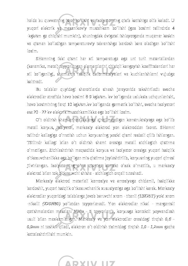 holda bu quvvatning isrof bo`lishi va izolyatorning qizib ketishiga olib keladi. U yuqori elektrik va mexanikaviy mustahkam bo`lishi (gaz bosimi tsilindrda 4 - kgk/sm ga chiqishi mumkin), shuningdek dvigatel ishlayotganda muqarrar keskin va qisman bo`ladigan temperaturaviy tebranishga bardosh bera oladigan bo`lishi lozim. SHamning ikki qismi har xil temperatuga ega uni turli materiallardan (keramika, metal) tayyorlangan elementlarini chiziqli kengayish koeffitsientlari har xil bo`lganligi, shamlarda issiqlik deformatsiyalari va kuchlanishlarni vujudga keltiradi. Bu talablar quyidagi sharoitlarda sinash jarayonida tekshiriladi: svecha elektrodlar atrofida havo bosimi 8-9 kgk/sm. kv bo`lganda uzluksiz uchqunlanishi, havo bosimining farqi 10 kgk/sm.kv bo`lganda germetik bo`lishi, svecha izolyatori esa 20 - 22 kv elektrik mustahkamlikka ega bo`lishi lozim. O`t oldirish shamlari bo`laklarga ajratilmaydigan konstruktsiyaga ega bo`lib metall korpus, izolyator, markaziy elektrod yon elektroddan iborat. SHamni tsilindr kallagiga o`rnatish uchun korpusning pastki qismi rezbali qilib ishlangan. TSilindr kallagi bilan o`t oldirish shami orasiga metall zichlagich qistirma o`rnatilgan. Zichlashtirish maqsadida korpus va izolyator orasiga yuqori issiqlik o`tkazuvchanlikka ega bo`lgan mis qistirma joylashtirilib, korpusning yuqori qirrasi jilvirlangan. Izolyatorning o`rta qismiga kontakt o`zak o`rnatilib, u markaziy elektrod bilan tok o`tkazuvchi shisha - zichlagich orqali tutashadi. Markaziy elektrod materiali korroziya va erroziyaga chidamli, issiqlikka bardoshli, yuqori issiqlik o`tkazuvchanlik xususiyatiga ega bo`lishi kerak. Markaziy elektrodlar yuqoridagi talablarga javob beruvchi xrom - titanli ( 13X25T ) yoki xrom - nikelli ( X20N80 ) po`latdan tayyorlanadi. Yon elektrodlar nikel - margantsli qotishmalardan masalan: NMts - 5 tayyorlanib, korpusga kontaktli payvandlash usuli bilan maxkamlangan. Markaziy va yon elektrodlar orasidagi tirqish 0,6 - 0,9mm ni tashkil qiladi, elektron o`t oldirish tizimidagi tirqish 1,0 - 1,2mm gacha kattalashtirilishi mumkin. 