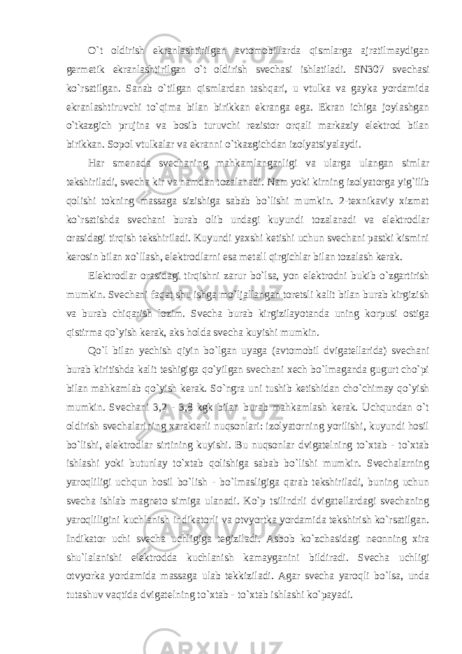 O`t oldirish ekranlashtirilgan avtomobillarda qismlarga ajratilmaydigan germetik ekranlashtirilgan o`t oldirish svechasi ishlatiladi. SN307 svechasi ko`rsatilgan. Sanab o`tilgan qismlardan tashqari, u vtulka va gayka yordamida ekranlashtiruvchi to`qima bilan birikkan ekranga ega. Ekran ichiga joylashgan o`tkazgich prujina va bosib turuvchi rezistor orqali markaziy elektrod bilan birikkan. Sopol vtulkalar va ekranni o`tkazgichdan izolyatsiyalaydi. Har smenada svechaning mahkamlanganligi va ularga ulangan simlar tekshiriladi, svecha kir va namdan tozalanadi. Nam yoki kirning izolyatorga yig`ilib qolishi tokning massaga sizishiga sabab bo`lishi mumkin. 2-texnikaviy xizmat ko`rsatishda svechani burab olib undagi kuyundi tozalanadi va elektrodlar orasidagi tirqish tekshiriladi. Kuyundi yaxshi ketishi uchun svechani pastki kismini kerosin bilan xo`llash, elektrodlarni esa metall qirgichlar bilan tozalash kerak. Elektrodlar orasidagi tirqishni zarur bo`lsa, yon elektrodni bukib o`zgartirish mumkin. Svechani faqat shu ishga mo`ljallangan toretsli kalit bilan burab kirgizish va burab chiqarish lozim. Svecha burab kirgizilayotanda uning korpusi ostiga qistirma qo`yish kerak, aks holda svecha kuyishi mumkin. Qo`l bilan yechish qiyin bo`lgan uyaga (avtomobil dvigatellarida) svechani burab kiritishda kalit teshigiga qo`yilgan svechani xech bo`lmaganda gugurt cho`pi bilan mahkamlab qo`yish kerak. So`ngra uni tushib ketishidan cho`chimay qo`yish mumkin. Svechani 3,2 - 3,8 kgk bilan burab mahkamlash kerak. Uchqundan o`t oldirish svechalarining xarakterli nuqsonlari: izolyatorning yorilishi, kuyundi hosil bo`lishi, elektrodlar sirtining kuyishi. Bu nuqsonlar dvigatelning to`xtab - to`xtab ishlashi yoki butunlay to`xtab qolishiga sabab bo`lishi mumkin. Svechalarning yaroqliligi uchqun hosil bo`lish - bo`lmasligiga qarab tekshiriladi, buning uchun svecha ishlab magneto simiga ulanadi. Ko`p tsilindrli dvigatellardagi svechaning yaroqliligini kuchlanish indikatorli va otvyortka yordamida tekshirish ko`rsatilgan. Indikator uchi svecha uchligiga tegiziladi. Asbob ko`zchasidagi neonning xira shu`lalanishi elektrodda kuchlanish kamayganini bildiradi. Svecha uchligi otvyorka yordamida massaga ulab tekkiziladi. Agar svecha yaroqli bo`lsa, unda tutashuv vaqtida dvigatelning to`xtab - to`xtab ishlashi ko`payadi. 