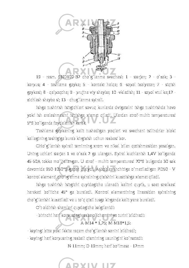 19 - rasm . SND 100- B 2 cho ` g ` lanma svechasi : 1 - sterjen ; 2 - o ` zak ; 3 - korpus ; 4 - tashlama gayka ; 5 - kontakt halqa ; 6 - sopol izolyator ; 7 - siqish gaykasi ; 8 - qalpoqcha ; 9 - prujina viy shayba ; 10 - vkladish ; 11 - sopol vtul ka ;12 - zichlash shayba si ; 13 - chug ` lanma spirali . Ishga tushirish isitgichlari sovuq kunlarda dvigatelni ishga tushirishda havo yoki ish aralashmasini isitishga xizmat qiladi . Ulardan atrof - muhit temperaturasi 5° S bo ` lganda foydalanish kerak . Tashlama gaykaning kalit tushadigan yoqlari va svechani tsilindrlar bloki kallagining teshigiga burab kirgizish uchun rezbasi bor. CHo`g`lanish spirali temirning xrom va nikel bilan qotishmasidan yasalgan. Uning uchlari sterjen 1 va o`zak 2 ga ulangan. Spiral kuchlanish 1,4V bo`lganda 45- 50A tokka mo`ljallangan. U atrof - muhit temperaturasi 20°S bulganda 30 sek davomida 950-1050°S gacha qiziydi. Asboblar shchitiga o`rnatiladigan PD50 - V kontrol elementi cho`lg`anma spiralning qizishini kuzatishga xizmat qiladi. Ishga tushirish isitgichi quyidagicha ulanadi: kalitni quyib, u soat strelkasi harakati bo`iicha 45° ga buraladi. Kontrol elementining linzasidan spiralning cho`g`lanishi kuzatiladi va u to`q qizil tusga kirganda kalit yana buraladi. O`t oldirish shamlari quydagicha belgilanidi: - birinchi harf korpusdagi rezba o`lchamini va turini bildiradi: A-M14 * 1,25; M-M18*1,5: - keyingi bitta yoki ikkita raqam cho`g`lanish sonini bildiradi; - keyingi harf korpusning rezbali qismining uzunligini ko`rsatadi: N-11mm; D-19mm; harf bo’lmasa - 12mm 