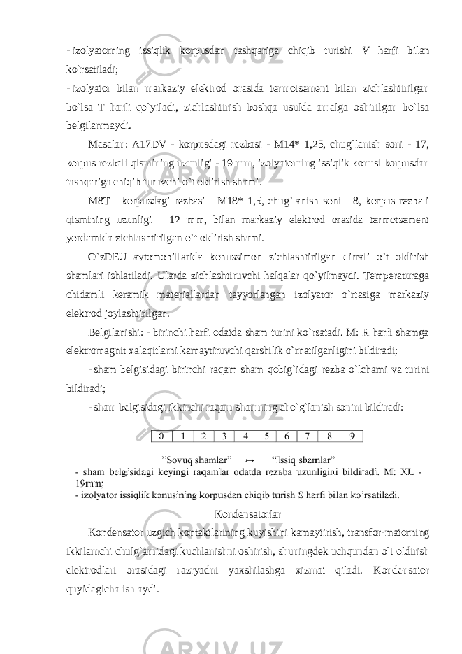 - izolyatorning issiqlik korpusdan tashqariga chiqib turishi V harfi bilan ko`rsatiladi; - izolyator bilan markaziy elektrod orasida termotsement bilan zichlashtirilgan bo`lsa T harfi qo`yiladi, zichlashtirish boshqa usulda amalga oshirilgan bo`lsa belgilanmaydi. Masalan: A17DV - korpusdagi rezbasi - M14* 1,25, chug`lanish soni - 17, korpus rezbali qismining uzunligi - 19 mm, izolyatorning issiqlik konusi korpusdan tashqariga chiqib turuvchi o`t oldirish shami. M8T - korpusdagi rezbasi - M18* 1,5, chug`lanish soni - 8, korpus rezbali qismining uzunligi - 12 mm, bilan markaziy elektrod orasida termotsement yordamida zichlashtirilgan o`t oldirish shami. O`zDEU avtomobillarida konussimon zichlashtirilgan qirrali o`t oldirish shamlari ishlatiladi. Ularda zichlashtiruvchi halqalar qo`yilmaydi. Temperaturaga chidamli keramik materiallardan tayyorlangan izolyator o`rtasiga markaziy elektrod joylashtirilgan. Belgilanishi: - birinchi harfi odatda sham turini ko`rsatadi. M: R harfi shamga elektromagnit xalaqitlarni kamaytiruvchi qarshilik o`rnatilganligini bildiradi; - sham belgisidagi birinchi raqam sham qobig`idagi rezba o`lchami va turini bildiradi; - sham belgisidagi ikkinchi raqam shamning cho`g`lanish sonini bildiradi: Kondensatorlar Kondensator uzgich kontaktlarining kuyishini kamaytirish, transfor-matorning ikkilamchi chulg`amidagi kuchlanishni oshirish, shuningdek uchqundan o`t oldirish elektrodlari orasidagi razryadni yaxshilashga xizmat qiladi. Kondensator quyidagicha ishlaydi. 