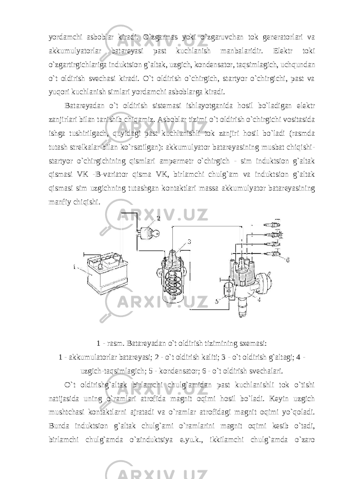 yordamchi asboblar kiradi. O`zgarmas yoki o`zgaruvchan tok generatorlari va akkumulyatorlar batareyasi past kuchlanish manbalaridir. Elektr toki o`zgartirgichlariga induktsion g`altak, uzgich, kondensator, taqsimlagich, uchqundan o`t oldirish svechasi kiradi. O`t oldirish o`chirgich, startyor o`chirgichi, past va yuqori kuchlanish simlari yordamchi asboblarga kiradi. Batareyadan o`t oldirish sistemasi ishlayotganida hosil bo`ladigan elektr zanjirlari bilan tanishib chiqamiz. Asboblar tizimi o`t oldirish o`chirgichi vositasida ishga tushirilgach, quyidagi past kuchlanishli tok zanjiri hosil bo`ladi (rasmda tutash strelkalar bilan ko`rsatilgan): akkumulyator batareyasining musbat chiqishi- startyor o`chirgichining qismlari ampermetr o`chirgich - sim induktsion g`altak qismasi VK - B-variator qisma VK, birlamchi chulg`am va induktsion g`altak qismasi sim uzgichning tutashgan kontaktlari massa akkumulyator batareyasining manfiy chiqishi. 1 - rasm. Batareyadan o`t oldirish tizimining sxemasi: 1 - akkumulatorlar batareyasi; 2 - o`t oldirish kaliti; 3 - o`t oldirish g`altagi; 4 - uzgich-taqsimlagich; 5 - kondensator; 6 - o`t oldirish svechalari. O`t oldirishg`altak birlamchi chulg`amidan past kuchlanishli tok o`tishi natijasida uning o`ramlari atrofida magnit oqimi hosil bo`ladi. Keyin uzgich mushtchasi kontaktlarni ajratadi va o`ramlar atrofidagi magnit oqimi yo`qoladi. Bunda induktsion g`altak chulg`ami o`ramlarini magnit oqimi kesib o`tadi, birlamchi chulg`amda o`zinduktsiya e.yu.k., ikkilamchi chulg`amda o`zaro 