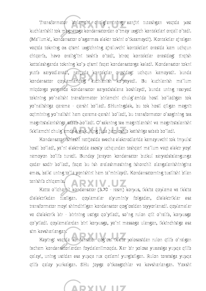 Transformator birlamchi chulg`amining zanjiri tutashgan vaqtda past kuchlanishli tok magnetoga kondensatordan o`tmay uzgich kontaktlari orqali o`tadi. (Ma`lumki, kondensator o`zgarmas elektr tokini o`tkazmaydi). Kontaktlar ajralgan vaqtda tokning oz qismi uzgichning ajraluvchi kontaktlari orasida kam uchqun chiqarib, havo oralig`ini teshib o`tadi, biroq kontaktlar orasidagi tirqish kattalashganda tokning ko`p qismi faqat kondensatorga keladi. Kondensator tokni yutib zaryadlanadi, natijada kontaktlar orasidagi uchqun kamayadi. bunda kondensator qoplamlaridagi kuchlanish ko`payadi. Bu kuchlanish ma`lum miqdorga yetganda kondensator zaryadsizlana boshlaydi, bunda uning razryad tokining yo`nalishi transformator birlamchi chulg`amida hosil bo`ladigan tok yo`nalishiga qarama - qarshi bo`ladi. SHuningdek, bu tok hosil qilgan magnit oqimining yo`nalishi ham qarama-qarshi bo`ladi, bu transformator o`zagining tez magnitsizlanishiga sabab bo`ladi. O`zakning tez magnitlanishi va magnitsizlanishi ikkilamchi chulg`amda e.yu.k. ning juda ham oshib ketishiga sabab bo`ladi. Kondensator ishlashi natijasida svecha elektrodlarida kamayuvchi tok impulsi hosil bo`ladi, ya`ni elektrodda asosiy uchqundan tashqari ma`lum vaqt elektr yoyi namoyon bo`lib turadi. Bunday jarayon kondensator butkul zaryadsizlangunga qadar sodir bo`ladi, faqat bu ish aralashmasining ishonchli alangalanishinigina emas, balki uning to`la yonishini ham ta`minlaydi. Kondensatorning tuzilishi bilan tanishib chiqamiz. Katta o`lchamli kondensator (3.20 - rasm) korpus, ikkita qoplama va ikkita dielektrikdan tuzilgan. qoplamalar alyuminiy folgadan, dielektriklar esa transformator moyi shimdirilgan kondensator qog`ozidan tayyorlanadi. qoplamalar va dielektrik bir - birining ustiga qo`yiladi, so`ng rulon qili o`ralib, korpusga qo`yiladi. qoplamalardan biri korpusga, ya`ni massaga ulangan, ikkinchisiga esa sim kavsharlangan. Keyingi vaqtda kondensator qog`ozi ikkita polosasidan rulon qilib o`ralgan ixcham kondensatorlardan foydalanilmoqda. Xar bir polosa yuzasiga yupqa qilib qalayi, uning ustidan esa yupqa rux qatlami yurgizilgan. Rulon toretsiga yupqa qilib qalay purkalgan. SHu joyga o`tkazgtchlar va kavsharlangan. Yaxshi 