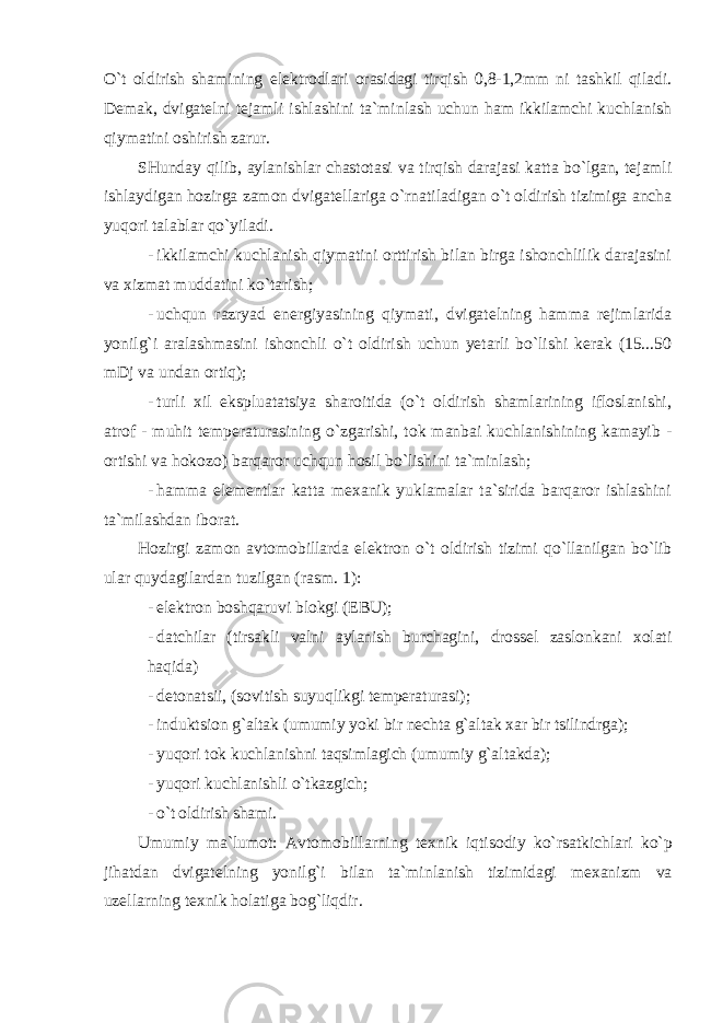 O`t oldirish shamining elektrodlari orasidagi tirqish 0,8-1,2mm ni tashkil qiladi. Demak, dvigatelni tejamli ishlashini ta`minlash uchun ham ikkilamchi kuchlanish qiymatini oshirish zarur. SHunday qilib, aylanishlar chastotasi va tirqish darajasi katta bo`lgan, tejamli ishlaydigan hozirga zamon dvigatellariga o`rnatiladigan o`t oldirish tizimiga ancha yuqori talablar qo`yiladi. - ikkilamchi kuchlanish qiymatini orttirish bilan birga ishonchlilik darajasini va xizmat muddatini ko`tarish; - uchqun razryad energiyasining qiymati, dvigatelning hamma rejimlarida yonilg`i aralashmasini ishonchli o`t oldirish uchun yetarli bo`lishi kerak (15...50 mDj va undan ortiq); - turli xil ekspluatatsiya sharoitida (o`t oldirish shamlarining ifloslanishi, atrof - muhit temperaturasining o`zgarishi, tok manbai kuchlanishining kamayib - ortishi va hokozo) barqaror uchqun hosil bo`lishini ta`minlash; - hamma elementlar katta mexanik yuklamalar ta`sirida barqaror ishlashini ta`milashdan iborat. Hozirgi zamon avtomobillarda elektron o`t oldirish tizimi qo`llanilgan bo`lib ular quydagilardan tuzilgan (rasm. 1): - elektron boshqaruvi blokgi (EBU); - datchilar (tirsakli valni aylanish burchagini, drossel zaslonkani xolati haqida) - detonatsii, (sovitish suyuqlikgi temperaturasi); - induktsion g`altak (umumiy yoki bir nechta g`altak xar bir tsilindrga); - yuqori tok kuchlanishni taqsimlagich (umumiy g`altakda); - yuqori kuchlanishli o`tkazgich; - o`t oldirish shami. Umumiy ma ` lumot : Avtomobillarning texnik iqtisodiy ko ` rsatkichlari ko ` p jihatdan dvigatelning yonilg ` i bilan ta ` minlanish tizimidagi mexanizm va uzellarning texnik holatiga bog ` liqdir . 