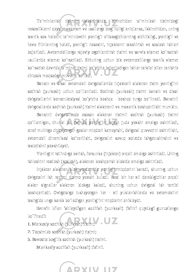 Ta ` minlanish tizimini tekshirishda , birinchidan ta ` minlash tizimidagi nosozliklarni qaysi mexanizm va uzellarga bog ` liqligi aniqlansa , ikkinchidan , uning texnik soz holatini ta ` minlovchi yonilg ` i o ` tkazgichlarning zichlikligi , yonilg ` i va havo filtrlarning holati , yonilg ` i nasosini , injektorni tekshirish va sozlash ishlari bajariladi . Avtomobillarga rejaviy ogohlantirish tizimi va servis xizmat ko`rsatish usullarida xizmat ko`rsatiladi. SHuning uchun biz avtomobillarga texnik xizmat ko`rsatish davrida ta`minot tizimi bo`yicha bajariladigan ishlar tarkibi bilan tanishib chiqsak maqsadga muvofiq bo`ladi. Benzin va dizel avtomobil dvigatellarida injektorli elektron tizim yonilg`ini sochish (purkash) uchun qo`llaniladi. Sochish (purkash) tizimi benzin va dizel dvigatellarini konstruktsiyasi bo`yicha boshqa - boshqa turga bo`linadi. Benzinli dvigatellarda sochish (purkash) tizimi elektronli va mexanik boshqarilishi mumkin. Benzinli dvigatellarda asosan elektron tizimli sochish (purkash) tizimi qo`llanilgan, chunki bu tizimda yonilg`ini tejash juda yaxshi amalga oshiriladi, atrof muhitga chiqayotgan gazlar miqdori kamayishi, dvigatel quvvatini oshirilishi, avtomobil dinamikasi ko`tarilishi, dvigatelni sovuq xolatda ishgatushirshni va tezlatishni yaxshilaydi. Yonilgini tsilindrga berish, forsunka (injektor) orqali amalga oshiriladi. Uning ishlashini rostlash (sozlash), elektron boshqarish blokida amalga oshiriladi. Injektor elektron blok yordamida yonilg`i miqdorini beradi, shuning uchun dvigatelni ish rerjimi doimo yaxshi buladi. Bazi bir har-xil daraklgichlar orqali elektr signallar elektron blokga keladi, shuning uchun dvigatel ish tartibi boshqariladi. Dvigatelga tushayotgan har - xil yuklanishlarda va avtomobilni tezligida unga kerak bo`ladigan yonilg`ini miqdorini aniklaydi. Benzin bilan ishlaydigan sochish (purkash) tizimi quydagi guruxlarga bo`linadi: 1. Markaziy sochish (purkash) tizimi; 2. Taqsimlab sochish (purkash) tizimi; 3. Bevosita bog`lik sochish (purkash) tizimi. Markaziy sochish (purkash) tizimi. 