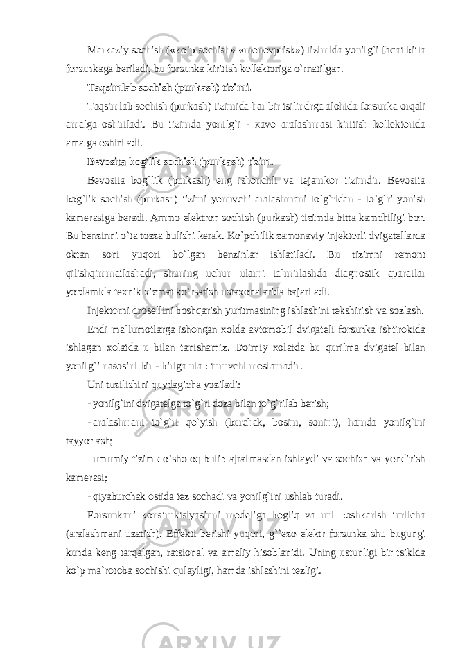 Markaziy sochish («ko`p sochish» «monovprisk») tizimida yonilg`i faqat bitta forsunkaga beriladi, bu forsunka kiritish kollektoriga o`rnatilgan. Taqsimlab sochish (purkash) tizimi. Taqsimlab sochish (purkash) tizimida har bir tsilindrga alohida forsunka orqali amalga oshiriladi. Bu tizimda yonilg`i - xavo aralashmasi kiritish kollektorida amalga oshiriladi. Bevosita bog&#39;lik sochish (purkash) tizim. Bevosita bog`lik (purkash) eng ishonchli va tejamkor tizimdir. Bevosita bog`lik sochish (purkash) tizimi yonuvchi aralashmani to`g`ridan - to`g`ri yonish kamerasiga beradi. Ammo elektron sochish (purkash) tizimda bitta kamchiligi bor. Bu benzinni o`ta tozza bulishi kerak. Ko`pchilik zamonaviy injektorli dvigatellarda oktan soni yuqori bo`lgan benzinlar ishlatiladi. Bu tizimni remont qilishqimmatlashadi, shuning uchun ularni ta`mirlashda diagnostik aparatlar yordamida texnik xizmat ko`rsatish ustaxonalarida bajariladi. Injektorni drosellini boshqarish yuritmasining ishlashini tekshirish va sozlash. Endi ma`lumotlarga ishongan xolda avtomobil dvigateli forsunka ishtirokida ishlagan xolatda u bilan tanishamiz. Doimiy xolatda bu qurilma dvigatel bilan yonilg`i nasosini bir - biriga ulab turuvchi moslamadir. Uni tuzilishini quydagicha yoziladi: - yonilg`ini dvigatelga to`g`ri doza bilan to`g`rilab berish; - aralashmani to`g`ri qo`yish (burchak, bosim, sonini), hamda yonilg`ini tayyorlash; - umumiy tizim qo`sholoq bulib ajralmasdan ishlaydi va sochish va yondirish kamerasi; - qiyaburchak ostida tez sochadi va yonilg`ini ushlab turadi. Forsunkani konstruktsiyasiuni modeliga bogliq va uni boshkarish turlicha (aralashmani uzatish). Effekti berishi yuqori, g``ezo elektr forsunka shu bugungi kunda keng tarqalgan, ratsional va amaliy hisoblanidi. Uning ustunligi bir tsiklda ko`p ma`rotoba sochishi qulayligi, hamda ishlashini tezligi. 