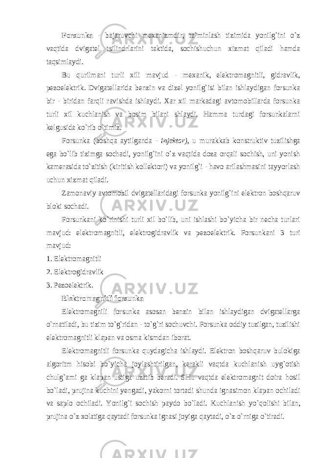 Forsunka - bajaruvchi mexanizmdir, ta`minlash tizimida yonilg`ini o`z vaqtida dvigatel tsilindrlarini taktida, sochishuchun xizmat qiladi hamda taqsimlaydi. Bu qurilmani turli xili mavjud - mexanik, elektromagnitli, gidravlik, pezoelektrik. Dvigatellarida benzin va dizel yonilg`isi bilan ishlaydigan forsunka bir - biridan farqli ravishda ishlaydi. Xar xil markadagi avtomobillarda forsunka turli xil kuchlanish va bosim bilani shlaydi. Hamma turdagi forsunkalarni kelgusida ko`rib o`timiz. Forsunka (boshqa aytilganda - injektor), u murakkab konstruktiv tuzilishga ega bo`lib tizimga sochadi, yonilg`ini o`z vaqtida doza orqali sochish, uni yonish kamerasida to`zitish (kiritish kollektori) va yonilg`i - havo arilashmasini tayyorlash uchun xizmat qiladi. Zamonaviy avtomobil dvigatellaridagi forsunka yonilg`ini elektron boshqaruv bloki sochadi. Forsunkani ko`rinishi turli xil bo`lib, uni ishlashi bo`yicha bir necha turlari mavjud: elektromagnitli, elektrogidravlik va pezoelektrik. Forsunkani 3 turi mavjud: 1. Elektromagnitli 2. Elektrogidravlik 3. Pezoelektrik. Elektromagnitli forsunka Elektromagnili forsunka asosan benzin bilan ishlaydigan dvigatellarga o`rnatiladi, bu tizim to`g`ridan - to`g`ri sochuvchi. Forsunka oddiy tuzilgan, tuzilishi elektromagnitli klapan va osma kismdan iborat. Elektromagnitli forsunka quydagicha ishlaydi . Elektron boshqaruv bulokiga algoritm hisobi bo ` yicha joylashtirilgan , kerakli vaqtda kuchlanish uyg ` otish chulg ` ami ga klapan ustiga uzatib beradi . SHu vaqtda elektromagnit doira hosil bo ` ladi , prujina kuchini yengadi , yakorni tortadi shunda ignasimon klapan ochiladi va saplo ochiladi . Yonilg ` i sochish paydo bo ` ladi . Kuchlanish yo ` qolishi bilan , prujina o ` z xolatiga qaytadi forsunka ignasi joyiga qaytadi , o ` z o ` rniga o ` tiradi . 