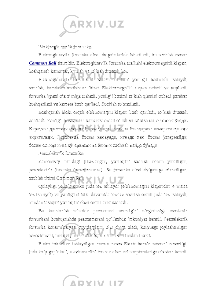 Elektrogidravlik forsunka Elektrogidravlik forsunka dizel dvigatellarida ishlatiladi, bu sochish asosan Common Rail tizimidir. Elektrogidravlik forsunka tuzilishi elektromagnitli klapan, boshqarish kamerasi, kiritish va to`kish drosseli bor. Elektrogidravlik forsunkani ishlash printsipi yonilg‘i bosimida ishlaydi, sochish, hamda to‘xtatishdan ibirat. Elektromagnitli klapan ochadi va yopiladi, forsunka ignasi o‘z o‘rniga tushadi, yonilg‘i bosimi to‘kish qismini ochadi porshen boshqariladi va kamera bosh qariladi. Sochish to‘xtatiladi. Boshqarish bloki orqali elektromagnit klapan bosh qariladi, to‘kish drosseli ochiladi. Yonilg‘i boshqarish kamerasi orqali o‘tadi va to‘kish магстралига ўтади . Киритиsh дроссели ор q али босим тенглаshади ва бо shq ари sh камераси орqали киритилади. Порshенда босим камаyaди, игнада хам босим ўзгармайди, босим остида игна кўтарилади ва ёнилғи со ch и sh пайдо бўлади. Pezoelektrik forsunka Zamonaviy usuldagi jihozlangan, yonilg‘ini sochish uchun yaratilgan, pezoelektrik forsunka (pezoforsunka). Bu forsunka dizel dvigatelga o‘rnatilgan, sochish tizimi Common Rail. Qulayligi pezoforsunka juda tez ishlaydi (elektromagnit klapandan 4 marta tez ishlaydi) va yonilg‘ini tsikl davomida tez-tez sochish orqali juda tez ishlaydi, bundan tashqari yonilg‘ini doza orqali aniq sochadi. Bu kuchlanish ta`sirida pezokristal uzunligini o`zgarishiga asoslanib forsunkani boshqarishda pezosamarani qo`llashda imkoniyat beradi. Pezoelektrik forsunka konstruktsiyasi quyidagilarni o`zi chiga oladi; korpusga joylashtirilgan pezoelement, turtkich, ulab-uziladigan klapan va ninadan iborat. Elektr tok bilan ishlaydigan benzin nasos Elektr benzin nasosni nosozligi , juda ko ` p gapiriladi , u avtomabilni boshqa qismlari simptomlariga o ` xshab ketadi . 