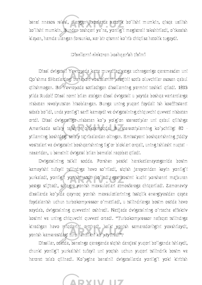 benzi nnasos relesi, ulangan jixozlarda xatolik bo`lishi mumkin, qisqa uzilish bo`lishi mumkin. Bundan tashqari ya`na, yonilg`i magistrali tekshiriladi, o`tkazish klapan, hamda ulangan forsunka, xar bir qismni ko`rib chiqilsa hatolik tugaydi. Dizellarni elektron boshqarish tizimi Dizel dvigateli Yevropada katta muvaffaqiyatga uchraganiga qaramasdan uni Qo`shma SHtatlardagi transport vositalarini pasajirli sotib oluvchilar asosan qabul qilishmagan. Bu Yevropada sotiladigan dizellarning yarmini tashkil qiladi. 1893 yilda Rudolf Dizel nomi bilan atalgan dizel dvigateli u paytda boshqa variantlarga nisbatan revolyutsion hisoblangan. Bunga uning yuqori foydali ish koeffitsienti sabab bo`ldi, unda yonilg`i sarfi kamaydi va dvigatelning chiquvchi quvvati nisbatan ortdi. Dizel dvigateliga nisbatan ko`p yolg`on stereotiplar uni qabul qilishga Amerikada salbiy ta`sirini o`tkazmoqda. Bu stereotiplarning ko`pchiligi 80 - yillarning boshidagi salbiy tajribalardan olingan. Emissiyani boshqarishning jiddiy vositalari va dvigatelni boshqarishning ilg`or bloklari orqali, uning ishlashi nuqtai - nazaridan, u benzinli dvigatel bilan bemalol raqobat qiladi. Dvigatelning tsikli sodda. Porshen pastki harakatlanayotganida bosim kamayishi tufayli tsilindrga havo so`riladi, siqish jarayonidan keyin yonilg`i purkaladi, yonilg`i yonishi sodir bo`ladi, gaz bosimi kuchi porshenni majburan pastga siljitadi, so`ngra yonish maxsulotlari atmosferaga chiqariladi. Zamonaviy dizellarda ko`pida qaynoq yonish maxsulotlarining issiqlik energiyasidan qayta foydalanish uchun turbokompressor o`rnatiladi, u tsilindrlarga bosim ostida havo xaydab, dvigatelning quvvatini oshiradi. Natijada dvigatelning o`rtacha effektiv bosimi va uning chiquvchi quvvati ortadi. “Turbokompressor nafaqat tsilindrga kiradigan havo miqdorini orttiradi, balki yonish samaradorligini yaxshilaydi, yonish kamerasidagi turbulentlikni ko`paytiradi”. Dizellar, odatda, benzinga qaraganda siqish darajasi yuqori bo`lganda ishlaydi, chunki yonilg`i purkalishi tufayli uni yoqish uchun yuqori tsilindrik bosim va harorat talab qilinadi. Ko`pgina benzinli dvigatellarda yonilg`i yoki kiritish 