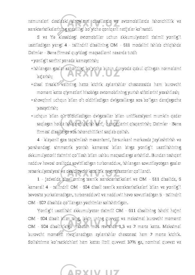 namunalari dastlabki sinovlarni dizellarda va avtomobillarda ishonchlilik va xarakteristikalarining stabilligi bo`yicha qoniqarli natijalar ko`rsatdi. S va Ye klassidagi avtomobillar uchun akkumulyatorli tizimli yonilg`i uzatiladigan yangi 4 - tsilindrli dizelining OM - 611 modelini ishlab chiqishda Daimler - Benz firmasi quyidagi maqsadlarni nazarda tutdi: • yonilg`i sarfini yanada kamaytirish; • ishlangan gazlar zaharliligi bo`yicha butun dunyoda qabul qilingan normalarni bajarish; • dizel tirsakli valining hatto kichik aylanishlar chastotasida ham burovchi moment katta qiymatlari hisobiga avtomobilning yurish sifatlarini yaxshilash; • shovqinni uchqun bilan o`t oldiriladigan dvigatellarga xos bo`lgan darajagacha pasaytirish; • uchqun bilan o`t oldiriladigan dvigatellar bilan unifikatsiyani mumkin qadar saqlagan holda ishlab chiqarish sarf - harajatlarini qisqartirish; Daimler - Benz firmasi dizellarga xos ishonchlilikni saqlab qolish. 4 - klapanli gaz taqsimlash mexanizmi, forsunkani markazda joylashtirish va porshendagi simmetrik yonish kamerasi bilan birga yonilg`i uzatilishining akkumulyatorli tizimini qo`llash bilan ushbu maqsadlarga erishildi. Bundan tashqari nadduv havosi oraliqda sovitiladigan turbonadduv, ishlangan sovutilayotgan gazlar retserkulyatsiyasi va oksidlovchi katalitik neytralizatorlar qo`llandi. 1 - jadvalda dizellarning texnik xarakteristikalari va OM - 611 dizelida, 6 kamerali 4 - tsilindrli OM - 604 dizeli texnik xarakteristikalari bilan va yonilg`i bevosita purkalanadigan, turbonadduvli va nadduvli havo sovutiladigan 5 - tsilindrli OM - 602 dizelida qo`llangan yechimlar solishtirilgan. Yonilg`i uzatilishi akkumulyator tizimili OM - 611 dizelining ishchi hajmi OM - 604 dizeli bilan teng, lekin uning quvvati va maksimal burovchi momenti OM - 604 dizelinikiga nisbatan mos ravishda 1,3 va 2 marta katta. Maksimal burovchi momenti rivojlanadigan aylanishlar chastotasi ham 2 marta kichik. Solishtirma ko`rsatkichlari ham katta: litrli quvvati 32% ga, nominal quvvat va 