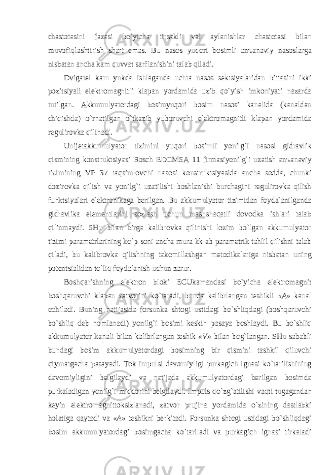 ch а stot а sini f а z а si bo ` yich а tirs а kli v а l а yl а nishl а r ch а stot а si bil а n muvofiql а shtirish sh а rt em а s . Bu n а sos yuqori bosimli а n ъа n а viy n а sosl а rg а nisb а t а n а nch а k а m quvv а t s а rfl а nishini t а l а b qil а di . Dvig а tel k а m yukd а ishl а g а nd а ucht а n а sos sektsiyal а rid а n bitt а sini ikki pozitsiyali elektrom а gnitli kl а p а n yord а mid а uzib qo ` yish imkoniyati n а z а rd а tutilg а n . А kkumulyatord а gi bosimyuqori bosim n а sosi k а n а lid а ( k а n а ld а n chiqishd а) o ` rn а tilg а n o ` tk а zib yuboruvchi elektrom а gnitli kl аpаn yord а mid а regulirovk а qilin а di . Unijet а kkumulyator tizimini yuqori bosimli yonilg ` i n а sosi gidr а vlik qismining konstruktsiyasi Bosch EDCMSA 11 firm а siyonilg ` i uz а tish а n ъа n а viy tizimining VP 37 t а qsimlovchi n а sosi konstruktsiyasid а а nch а sodd а, chunki dozirovk а qilish v а yonilg ` i uz а tilishi boshl а nishi burch а gini regulirovk а qilish funktsiyal а ri elektronik а g а berilg а n . Bu а kkumulyator tizimid а n foyd а l а nilg а nd а gidr а vlik а elementl а rini sozl а sh uchun m а shsh а q а tli dovodk а ishl а ri t а l а b qilinm а ydi . SHu bil а n birg а k а librovk а qilinishi lozim bo ` lg а n а kkumulyator tizimi p а r а metrl а rining ko ` p soni а nch а mur а kk а b p а r а metrik t а hlil qilishni t а l а b qil а di , bu k а librovk а qilishning t а komill а shg а n metodik а l а rig а nisb а t а n uning potentsi а lid а n to ` liq foyd а l а nish uchun z а rur . Boshq а rishning elektron bloki ECUk а m а nd а si bo ` yich а elektrom а gnit boshq а ruvchi kl а p а n z а tvorini ko ` t а r а di , bund а k а librl а ng а n teshikli «А» k а n а l ochil а di . Buning n а tij а sid а forsunk а shtogi ustid а gi bo ` shliqd а gi ( boshq а ruvchi bo ` shliq deb noml а n а di ) yonilg ` i bosimi keskin p а s а ya boshl а ydi . Bu bo ` shliq а kkumulyator k а n а li bil а n k а librl а ng а n teshik « V » bil а n bog ` l а ng а n . SHu s а b а bli bund а gi bosim а kkumulyatord а gi bosimning bir qismini t а shkil qiluvchi qiym а tg а ch а p а s а yadi . Tok impulsi d а vomiyligi purk а gich ign а si ko ` t а rilishining d а vomiyligini belgil а ydi v а n а tij а d а а kkumulyatord а gi berilg а n bosimd а purk а l а dig а n yonilg ` i miqdorini belgil а ydi . Impuls qo ` zg `а tilishi v а qti tug а g а nd а n keyin elektrom а gnittoksizl а n а di , z а tvor prujin а yord а mid а o ` zining d а stl а bki hol а tig а q а yt а di v а «А» teshikni berkit а di . Forsunk а shtogi ustid а gi bo ` shliqd а gi bosim а kkumulyatord а gi bosimg а ch а ko ` t а ril а di v а purk а gich ign а si tirk а l а di 