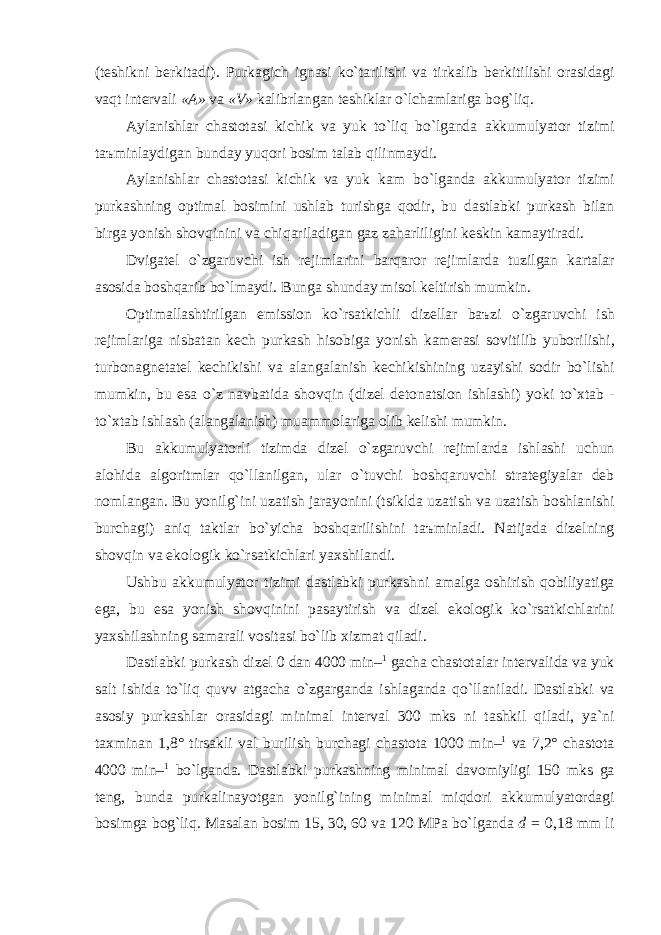 ( teshikni berkit а di ). Purk а gich ign а si ko ` t а rilishi v а tirk а lib berkitilishi or а sid а gi v а qt interv а li «А» v а « V » k а librl а ng а n teshikl а r o ` lch а ml а rig а bog ` liq . А yl а nishl а r ch а stot а si kichik v а yuk to ` liq bo ` lg а nd а а kkumulyator tizimi t аъ minl а ydig а n bund а y yuqori bosim t а l а b qilinm а ydi . А yl а nishl а r ch а stot а si kichik v а yuk k а m bo ` lg а nd а а kkumulyator tizimi purk а shning optim а l bosimini ushl а b turishg а qodir , bu d а stl а bki purk а sh bil а n birg а yonish shovqinini v а chiq а ril а dig а n g а z z а h а rliligini keskin k а m а ytir а di . Dvig а tel o ` zg а ruvchi ish rejiml а rini b а rq а ror rejiml а rd а tuzilg а n k а rt а l а r а sosid а boshq а rib bo ` lm а ydi . Bung а shund а y misol keltirish mumkin . Optim а ll а shtirilg а n emission ko ` rs а tkichli dizell а r b аъ zi o ` zg а ruvchi ish rejiml а rig а nisb а t а n kech purk а sh hisobig а yonish k а mer а si sovitilib yuborilishi , turbon а gnet а tel kechikishi v а а l а ng а l а nish kechikishining uz а yishi sodir bo ` lishi mumkin , bu es а o ` z n а vb а tid а shovqin ( dizel deton а tsion ishl а shi ) yoki to ` xt а b - to ` xt а b ishl а sh (а l а ng а l а nish ) mu а mmol а rig а olib kelishi mumkin . Bu а kkumulyatorli tizimd а dizel o ` zg а ruvchi rejiml а rd а ishl а shi uchun а lohid а а lgoritml а r qo ` ll а nilg а n , ul а r o ` tuvchi boshq а ruvchi str а tegiyal а r deb noml а ng а n . Bu yonilg ` ini uz а tish j а r а yonini ( tsikld а uz а tish v а uz а tish boshl а nishi burch а gi ) а niq t а ktl а r bo ` yich а boshq а rilishini t аъ minl а di . N а tij а d а dizelning shovqin v а ekologik ko ` rs а tkichl а ri yaxshil а ndi . Ushbu а kkumulyator tizimi d а stl а bki purk а shni а m а lg а oshirish qobiliyatig а eg а, bu es а yonish shovqinini p а s а ytirish v а dizel ekologik ko ` rs а tkichl а rini yaxshil а shning s а m а r а li vosit а si bo ` lib xizm а t qil а di . D а stl а bki purk а sh dizel 0 d а n 4000 min – 1 g а ch а ch а stot а l а r interv а lid а v а yuk s а lt ishid а to ` liq quvv а tg а ch а o ` zg а rg а nd а ishl а g а nd а qo `llа nil а di . D а stl а bki v а а sosiy purk а shl а r or а sid а gi minim а l interv а l 300 mks ni t а shkil qil а di , ya ` ni t а xmin а n 1,8° tirs а kli v а l burilish burch а gi ch а stot а 1000 min – 1 v а 7,2° ch а stot а 4000 min – 1 bo ` lg а nd а. D а stl а bki purk а shning minim а l d а vomiyligi 150 mks g а teng , bund а purk а lin а yotg а n yonilg ` ining minim а l miqdori а kkumulyatord а gi bosimg а bog ` liq . M а s а l а n bosim 15, 30, 60 v а 120 MP а bo ` lg а nd а d = 0,18 mm li 