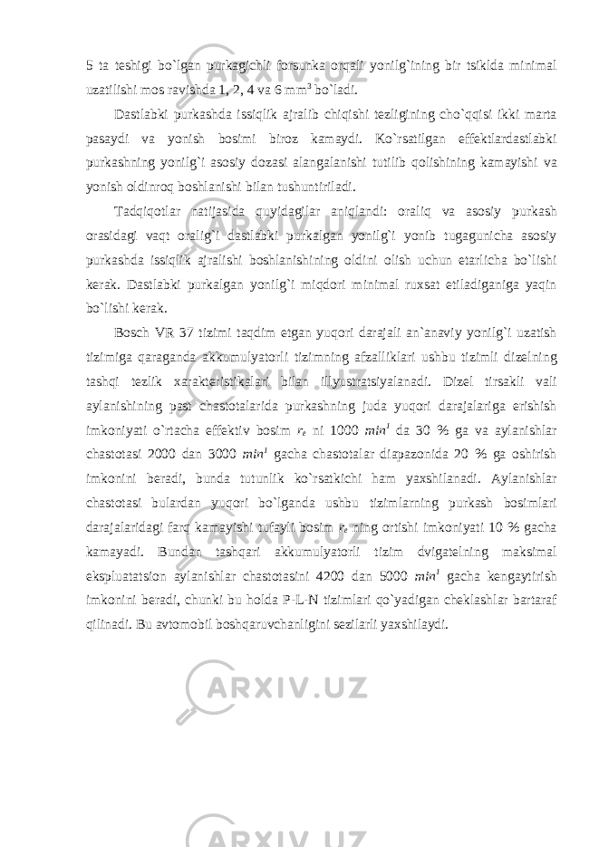 5 t а teshigi bo ` lg а n purk а gichli forsunk а orq а li yonilg ` ining bir tsikld а minim а l uz а tilishi mos r а vishd а 1, 2, 4 v а 6 mm 3 bo ` l а di . D а stl а bki purk а shd а issiqlik а jr а lib chiqishi tezligining cho ` qqisi ikki m а rt а p а s а ydi v а yonish bosimi biroz k а m а ydi . Ko ` rs а tilg а n effektl а rd а stl а bki purk а shning yonilg ` i а sosiy doz а si а l а ng а l а nishi tutilib qolishining k а m а yishi v а yonish oldinroq boshl а nishi bil а n tushuntiril а di . T а dqiqotl а r n а tij а sid а quyid а gil а r а niql а ndi : or а liq v а а sosiy purk а sh or а sid а gi v а qt or а lig ` i d а stl а bki purk а lg а n yonilg ` i yonib tug а gunich а а sosiy purk а shd а issiqlik а jr а lishi boshl а nishining oldini olish uchun et а rlich а bo ` lishi ker а k . D а stl а bki purk а lg а n yonilg ` i miqdori minim а l ruxs а t etil а dig а nig а yaqin bo ` lishi ker а k . Bosch VR 37 tizimi t а qdim etg а n yuqori d а r а j а li а n `а n а viy yonilg ` i uz а tish tizimig а q а r а g а nd а а kkumulyatorli tizimning а fz а llikl а ri ushbu tizimli dizelning t а shqi tezlik x а r а kteristik а l а ri bil а n illyustr а tsiyal а n а di . Dizel tirs а kli v а li а yl а nishining p а st ch а stot а l а rid а purk а shning jud а yuqori d а r а j а l а rig а erishish imkoniyati o ` rt а ch а effektiv bosim r e ni 1000 min 1 d а 30 % g а v а а yl а nishl а r ch а stot а si 2000 d а n 3000 min 1 g а ch а ch а stot а l а r di а p а zonid а 20 % g а oshirish imkonini ber а di , bund а tutunlik ko ` rs а tkichi h а m yaxshil а n а di . А yl а nishl а r ch а stot а si bul а rd а n yuqori bo ` lg а nd а ushbu tiziml а rning purk а sh bosiml а ri d а r а j а l а rid а gi f а rq k а m а yishi tuf а yli bosim r e ning ortishi imkoniyati 10 % g а ch а k а m а yadi . Bund а n t а shq а ri а kkumulyatorli tizim dvig а telning m а ksim а l eksplu а t а tsion а yl а nishl а r ch а stot а sini 4200 d а n 5000 min 1 g а ch а keng а ytirish imkonini ber а di , chunki bu hold а P - L - N tiziml а ri qo ` yadig а n chekl а shl а r b а rt а r а f qilin а di . Bu аvtomobil boshqаruvchаnligini sezilаrli yaxshilаydi. 