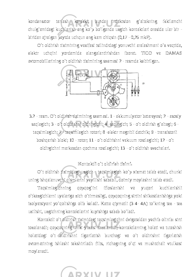 kondensator tanlash kerakki, bunda induktsion g`altakning ikkilamchi chulg`amidagi kuchlanish eng ko`p bo`lganda uzgich kontaktlari orasida ular bir - biridan ajralgan paytda uchqun eng kam chiqsin (0,17 - 0,25 mkF). O`t oldirish tizimining vazifasi tsilindrdagi yonuvchi aralashmani o`z vaqtida, elektr uchqini yordamida alangalantirishdan iborat. TICO va DAMAS avtomobillarining o`t oldirish tizimining sxemasi 2 - rasmda keltirilgan. 3.2 - rasm. O`t oldirish tizimining sxemasi. 1 - akkumulyator batareyasi; 2 - asosiy saqlagich; 3 - o`t oldirishni o`chirgichi; 4 -saqlagich; 5 - o`t oldirish g`altagi; 6 - taqsimlagich; 7 - taqsimlagich rotori; 8 - elektr magnitli datchik; 9 - tranzistorli boshqarish bloki; 10 - rotor; 11 - o`t oldirishni vakuum rostlagichi; 12 - o`t oldirgichni markazdan qochma rostlagichi; 13 - o`t oldirish svechalari. Kontaktli o`t oldirish tizimi. O`t oldirish tizimidagi uzgich - taqsimlagich ko`p xizmat talab etadi, chunki uning ishqalanuvchi qismlarini yeyilishi sababli, doimiy moylashni talab etadi. Taqsimlagichning qopqog`ini ifloslanishi va yuqori kuchlanishli o`tkazgichlarni uyalariga zich o`tirmasligi, qopqoqning sirtini shikastlanishiga yoki izolyatsiyani yo`qolishiga olib keladi. Katta qiymatli (3 4 - 4A) to`kning tez - tez uzilishi, uzgichning kontaktlarini kuyishiga sabab bo`ladi. Kontaktli o`t oldirish tizimidagi taqsimlagichni dvigateldan yechib olinib: sirti tozalanadi; qopqoqning ichki yuzasi tozalanadi; kontaktlarning holati va tutashish holatidagi o`t oldirishni ilgarilatish burchagi va o`t oldirishni ilgarlatish avtomatining ishlashi tekshiriladi: filts, richagning o`qi va mushtchali vtulkasi moylanadi. 