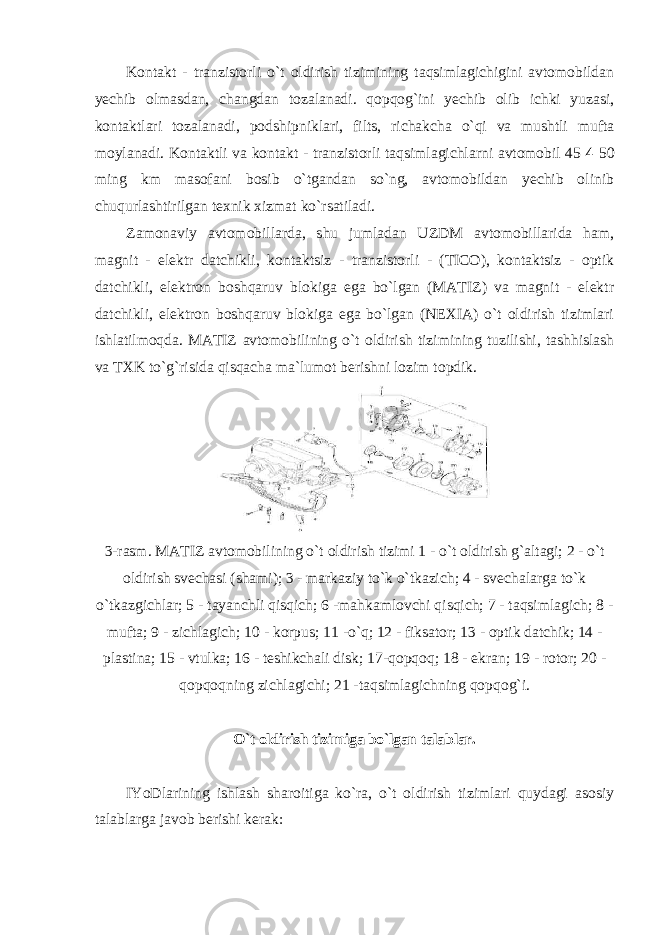 Kontakt - tranzistorli o`t oldirish tizimining taqsimlagichigini avtomobildan yechib olmasdan, changdan tozalanadi. qopqog`ini yechib olib ichki yuzasi, kontaktlari tozalanadi, podshipniklari, filts, richakcha o`qi va mushtli mufta moylanadi. Kontaktli va kontakt - tranzistorli taqsimlagichlarni avtomobil 45 4 50 ming km masofani bosib o`tgandan so`ng, avtomobildan yechib olinib chuqurlashtirilgan texnik xizmat ko`rsatiladi. Zamonaviy avtomobillarda, shu jumladan UZDM avtomobillarida ham, magnit - elektr datchikli, kontaktsiz - tranzistorli - (TICO), kontaktsiz - optik datchikli, elektron boshqaruv blokiga ega bo`lgan (MATIZ) va magnit - elektr datchikli, elektron boshqaruv blokiga ega bo`lgan (NEXIA) o`t oldirish tizimlari ishlatilmoqda. MATIZ avtomobilining o`t oldirish tizimining tuzilishi, tashhislash va TXK to`g`risida qisqacha ma`lumot berishni lozim topdik. 3- rasm . MATIZ avtomobilining o ` t oldirish tizimi 1 - o ` t oldirish g ` altagi ; 2 - o ` t oldirish svechasi ( shami ); 3 - markaziy to ` k o ` tkazich ; 4 - svechalarga to ` k o ` tkazgichlar ; 5 - tayanchli qisqich ; 6 - mahkamlovchi qisqich ; 7 - taqsimlagich ; 8 - mufta ; 9 - zichlagich ; 10 - korpus ; 11 - o ` q ; 12 - fiksator ; 13 - optik datchik ; 14 - plastina ; 15 - vtulka ; 16 - teshikchali disk ; 17- qopqoq ; 18 - ekran ; 19 - rotor ; 20 - qopqoqning zichlagichi ; 21 - taqsimlagichning qopqog ` i . O`t oldirish tizimiga bo`lgan talablar. IYoDlarining ishlash sharoitiga ko`ra, o`t oldirish tizimlari quydagi asosiy talablarga javob berishi kerak: 