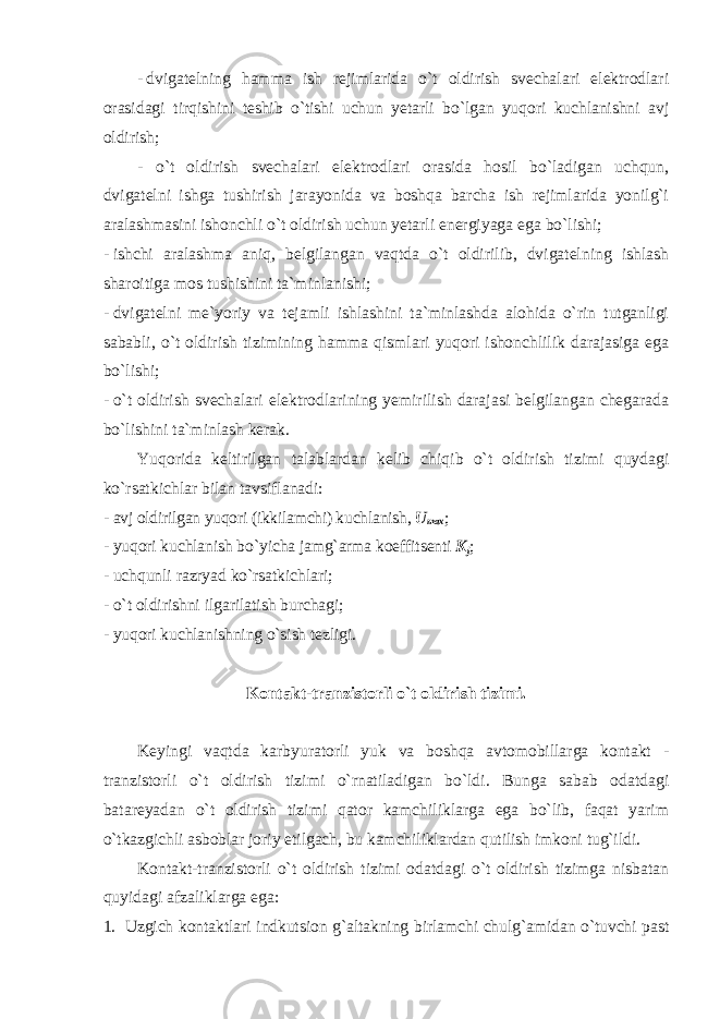 - dvigatelning hamma ish rejimlarida o`t oldirish svechalari elektrodlari orasidagi tirqishini teshib o`tishi uchun yetarli bo`lgan yuqori kuchlanishni avj oldirish; - o`t oldirish svechalari elektrodlari orasida hosil bo`ladigan uchqun, dvigatelni ishga tushirish jarayonida va boshqa barcha ish rejimlarida yonilg`i aralashmasini ishonchli o`t oldirish uchun yetarli energiyaga ega bo`lishi; - ishchi aralashma aniq, belgilangan vaqtda o`t oldirilib, dvigatelning ishlash sharoitiga mos tushishini ta`minlanishi; - dvigatelni me`yoriy va tejamli ishlashini ta`minlashda alohida o`rin tutganligi sababli, o`t oldirish tizimining hamma qismlari yuqori ishonchlilik darajasiga ega bo`lishi; - o`t oldirish svechalari elektrodlarining yemirilish darajasi belgilangan chegarada bo`lishini ta`minlash kerak. Yuqorida keltirilgan talablardan kelib chiqib o`t oldirish tizimi quydagi ko`rsatkichlar bilan tavsiflanadi: - avj oldirilgan yuqori (ikkilamchi) kuchlanish, U max ; - yuqori kuchlanish bo`yicha jamg`arma koeffitsenti K j ; - uchqunli razryad ko`rsatkichlari; - o`t oldirishni ilgarilatish burchagi; - yuqori kuchlanishning o`sish tezligi. Kontakt-tranzistorli o`t oldirish tizimi. Keyingi vaqtda karbyuratorli yuk va boshqa avtomobillarga kontakt - tranzistorli o`t oldirish tizimi o`rnatiladigan bo`ldi. Bunga sabab odatdagi batareyadan o`t oldirish tizimi qator kamchiliklarga ega bo`lib, faqat yarim o`tkazgichli asboblar joriy etilgach, bu kamchiliklardan qutilish imkoni tug`ildi. Kontakt-tranzistorli o`t oldirish tizimi odatdagi o`t oldirish tizimga nisbatan quyidagi afzaliklarga ega: 1. Uzgich kontaktlari indkutsion g`altakning birlamchi chulg`amidan o`tuvchi past 