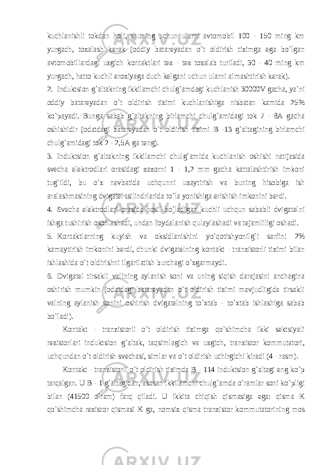 kuchlanishli tokdan holi, shuning uchun ularni avtomobil 100 - 150 ming km yurgach, tozalash kerak (oddiy batareyadan o`t oldirish tizimga ega bo`lgan avtomobillardagi uzgich kontaktlari tez - tez tozalab turiladi, 30 - 40 ming km yurgach, hatto kuchli eroziyaga duch kelgani uchun ularni almashtirish kerak). 2. Induktsion g`altakning ikkilamchi chulg`amdagi kuchlanish 30000V gacha, ya`ni oddiy batareyadan o`t oldirish tizimi kuchlanishiga nisbatan kamida 25% ko`payadi. Bunga sabab g`altakning birlamchi chulg`amidagi tok 7 - 8A gacha oshishidir (odatdagi batareyadan o`t oldirish tizimi B -13 g`altagining birlamchi chulg`amidagi tok 2 - 2,5A ga teng). 3. Induktsion g`altakning ikkilamchi chulg`amida kuchlanish oshishi natijasida svecha elektrodlari orasidagi zazorni 1 - 1,2 mm gacha kattalashtirish imkoni tug`ildi, bu o`z navbatida uchqunni uzaytirish va buning hisobiga ish aralashmasining dvigatel tsilindrlarida to`la yonishiga erishish imkonini berdi. 4. Svecha elektrodlari orasida hosil bo`ladigan kuchli uchqun sababli dvigatelni ishga tushirish osonlashadi, undan foydalanish qulaylashadi va tejamliligi oshadi. 5. Kontaktlarning kuyish va oksidlanishini yo`qotishyonilg`i sarfini 2% kamaytirish imkonini berdi, chunki dvigatelning kontakt - tranzistorli tizimi bilan ishlashida o`t oldirishni ilgarilatish burchagi o`zgarmaydi. 6. Dvigatel tirsakli valining aylanish soni va uning siqish darajasini anchagina oshirish mumkin (odatdagi batareyadan o`t oldirish tizimi mavjudligida tirsakli valning aylanish sonini oshirish dvigatelning to`xtab - to`xtab ishlashiga sabab bo`ladi). Kontakt - tranzistorli o`t oldirish tizimga qo`shimcha ikki sektsiyali rezistorlari induktsion g`altak, taqsimlagich va uzgich, tranzistor kommutatori, uchqundan o`t oldirish svechasi, simlar va o`t oldirish uchirgichi kiradi (4 - rasm). Kontakt - tranzistorli o`t oldirish tizimda B - 114 induktsion g`altagi eng ko`p tarqalgan. U B - 1 g`altagidan, asosan ikkilamchi chulg`amda o`ramlar soni ko`pligi bilan (41500 o`ram) farq qiladi. U ikkita chiqish qismasiga ega: qisma K qo`shimcha rezistor qismasi K ga, nomsiz qisma tranzistor kommutatorining mos 