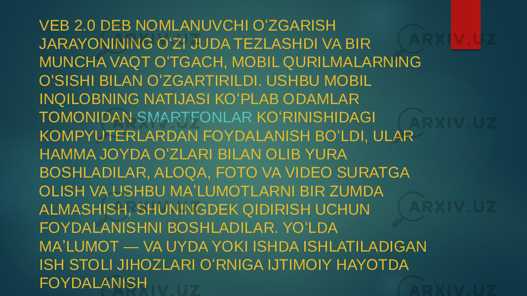 VEB 2.0 DEB NOMLANUVCHI OʻZGARISH JARAYONINING OʻZI JUDA TEZLASHDI VA BIR MUNCHA VAQT OʻTGACH, MOBIL QURILMALARNING OʻSISHI BILAN OʻZGARTIRILDI. USHBU MOBIL INQILOBNING NATIJASI KOʻPLAB ODAMLAR TOMONIDAN  SMARTFONLAR  KOʻRINISHIDAGI KOMPYUTERLARDAN FOYDALANISH BOʻLDI, ULAR HAMMA JOYDA OʻZLARI BILAN OLIB YURA BOSHLADILAR, ALOQA, FOTO VA VIDEO SURATGA OLISH VA USHBU MAʼLUMOTLARNI BIR ZUMDA ALMASHISH, SHUNINGDEK QIDIRISH UCHUN FOYDALANISHNI BOSHLADILAR. YOʻLDA MAʼLUMOT — VA UYDA YOKI ISHDA ISHLATILADIGAN ISH STOLI JIHOZLARI OʻRNIGA IJTIMOIY HAYOTDA FOYDALANISH 