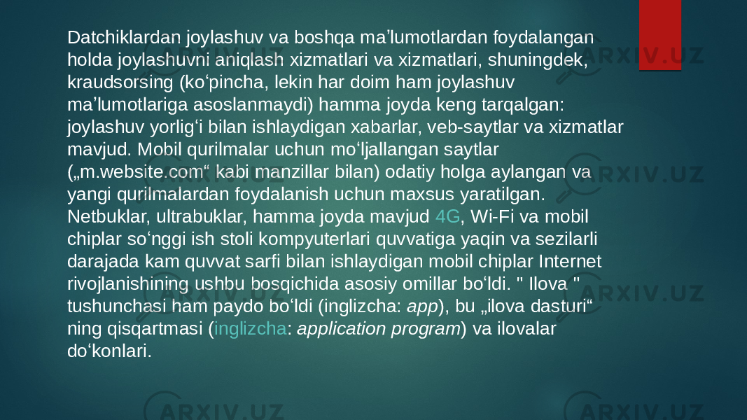 Datchiklardan joylashuv va boshqa maʼlumotlardan foydalangan holda joylashuvni aniqlash xizmatlari va xizmatlari, shuningdek, kraudsorsing (koʻpincha, lekin har doim ham joylashuv maʼlumotlariga asoslanmaydi) hamma joyda keng tarqalgan: joylashuv yorligʻi bilan ishlaydigan xabarlar, veb-saytlar va xizmatlar mavjud. Mobil qurilmalar uchun moʻljallangan saytlar („m.website.com“ kabi manzillar bilan) odatiy holga aylangan va yangi qurilmalardan foydalanish uchun maxsus yaratilgan. Netbuklar, ultrabuklar, hamma joyda mavjud  4G ,  Wi-Fi  va mobil chiplar soʻnggi ish stoli kompyuterlari quvvatiga yaqin va sezilarli darajada kam quvvat sarfi bilan ishlaydigan mobil chiplar Internet rivojlanishining ushbu bosqichida asosiy omillar boʻldi. &#34;  Ilova  &#34; tushunchasi ham paydo boʻldi ( inglizcha :  app ), bu „ilova dasturi“ ning qisqartmasi ( inglizcha :  application program ) va ilovalar doʻkonlari. 