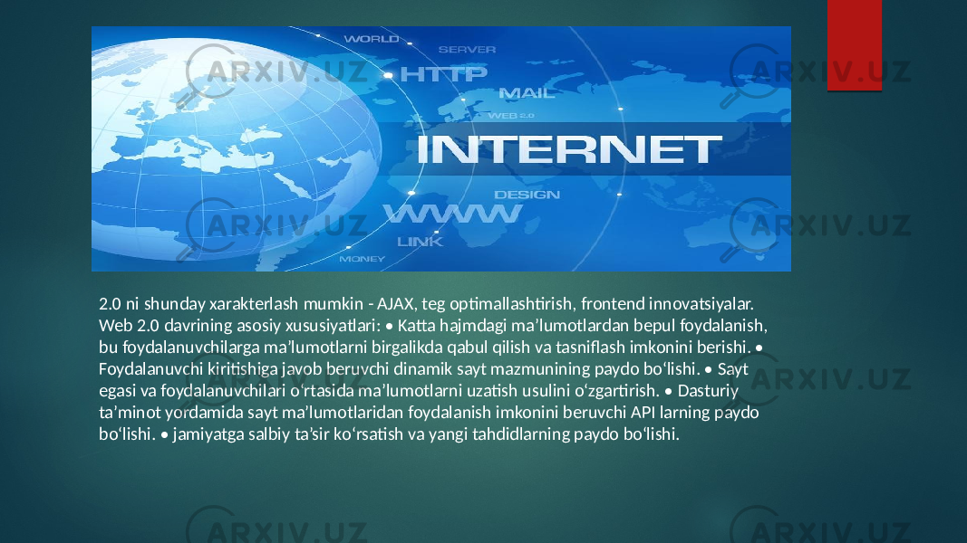 2.0 ni shunday xarakterlash mumkin - AJAX, teg optimallashtirish, frontend innovatsiyalar. Web 2.0 davrining asosiy xususiyatlari: • Katta hajmdagi ma’lumotlardan bepul foydalanish, bu foydalanuvchilarga ma’lumotlarni birgalikda qabul qilish va tasniflash imkonini berishi. • Foydalanuvchi kiritishiga javob beruvchi dinamik sayt mazmunining paydo bоʻlishi. • Sayt egasi va foydalanuvchilari оʻrtasida ma’lumotlarni uzatish usulini оʻzgartirish. • Dasturiy ta’minot yordamida sayt ma’lumotlaridan foydalanish imkonini beruvchi API larning paydo bоʻlishi. • jamiyatga salbiy ta’sir kоʻrsatish va yangi tahdidlarning paydo bоʻlishi. 