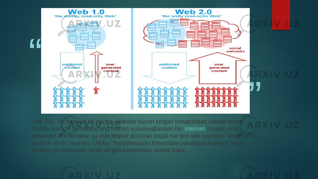 “ ” Veb 2.0 - bu Internet bir necha yillardan buyon kelgan bosqichidan dalolat beradi. Ushbu ikkinchi avlodning eng muhim xususiyatlaridan biri  Internet- ilovalar  matn, havolalar, fotosuratlar va videokliplar qo&#39;shish orqali har kim veb-saytlarni &#34;boyitish&#34;da ishtirok etishi mumkin. Ushbu &#34;foydalanuvchi tomonidan yaratilgan kontent&#34; endi boshqa professional nashr etilgan kontentdan ancha katta. 