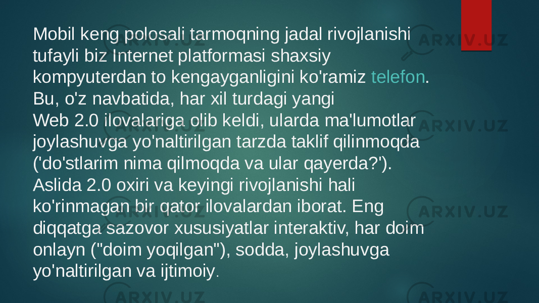 Mobil keng polosali tarmoqning jadal rivojlanishi tufayli biz Internet platformasi shaxsiy kompyuterdan to kengayganligini ko&#39;ramiz  telefon . Bu, o&#39;z navbatida, har xil turdagi yangi Web 2.0 ilovalariga olib keldi, ularda ma&#39;lumotlar joylashuvga yo&#39;naltirilgan tarzda taklif qilinmoqda (&#39;do&#39;stlarim nima qilmoqda va ular qayerda?&#39;). Aslida 2.0 oxiri va keyingi rivojlanishi hali ko&#39;rinmagan bir qator ilovalardan iborat. Eng diqqatga sazovor xususiyatlar interaktiv, har doim onlayn (&#34;doim yoqilgan&#34;), sodda, joylashuvga yo&#39;naltirilgan va ijtimoiy . 