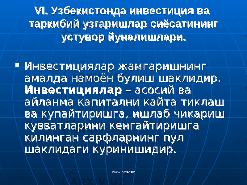 VIVI . Узбеки. Узбеки cc тонда инветонда инве cc тиция ва тиция ва таркибий узгаришлар сиёсатининг таркибий узгаришлар сиёсатининг устувор йуналишлари.устувор йуналишлари.  Инвестициялар жамгаришнинг Инвестициялар жамгаришнинг амалда намоён булиш шаклидир. амалда намоён булиш шаклидир. ИнвестицияларИнвестициялар – асосий ва – асосий ва айланма капитални кайта тиклаш айланма капитални кайта тиклаш ва купайтиришга, ишлаб чикариш ва купайтиришга, ишлаб чикариш кувватларини кенгайтиришга кувватларини кенгайтиришга килинган сарфларнинг пул килинган сарфларнинг пул шаклидаги куринишидир. шаклидаги куринишидир. www.arxiv.uzwww.arxiv.uz 